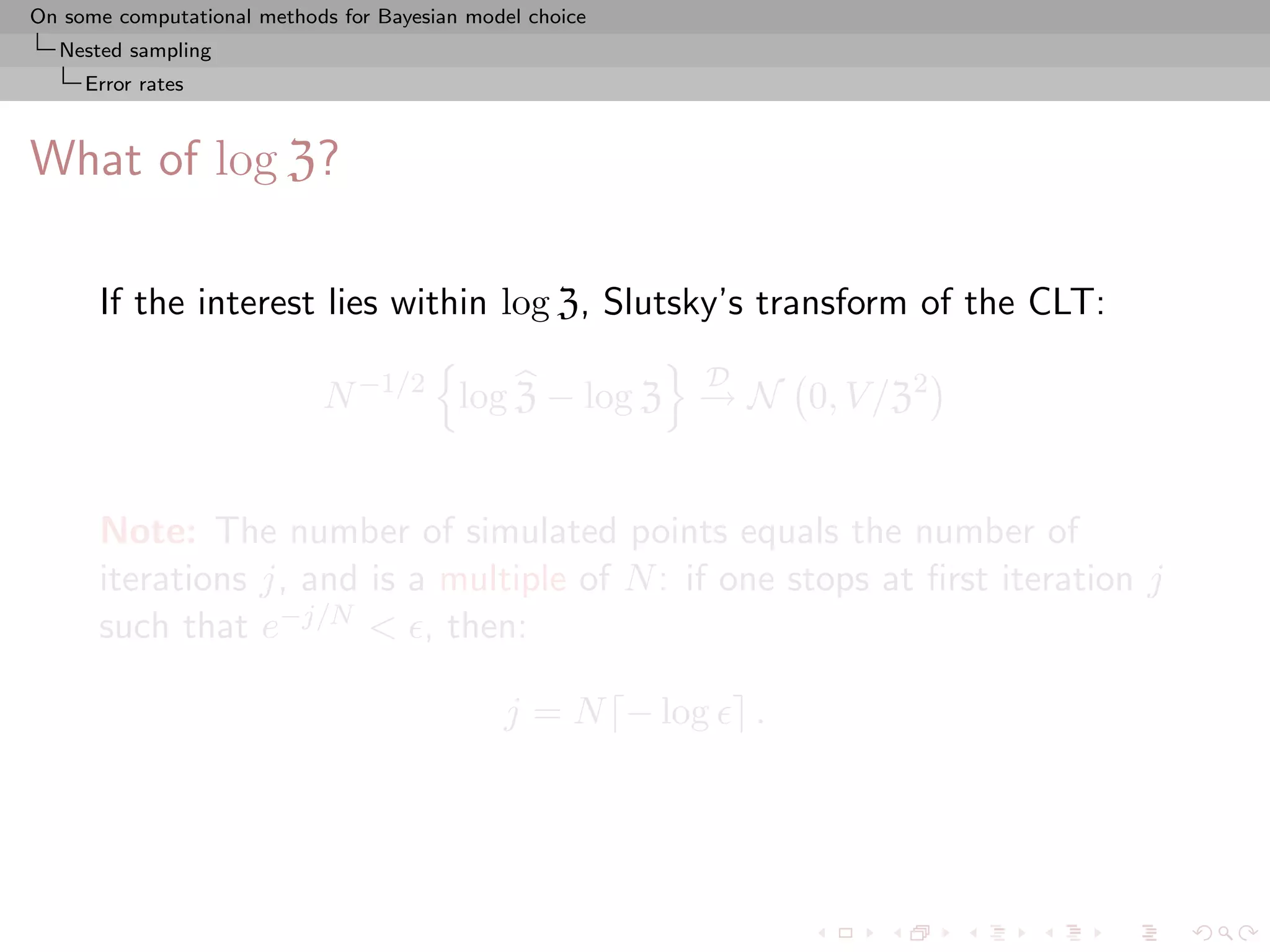 On some computational methods for Bayesian model choice
  Nested sampling
     Error rates



What of log Z?

      If the interest lies within log Z, Slutsky’s transform of the CLT:
                                                          D
                            N −1/2 log Z − log Z → N 0, V /Z2


      Note: The number of simulated points equals the number of
      iterations j, and is a multiple of N : if one stops at ﬁrst iteration j
      such that e−j/N < , then:

                                              j = N − log     .
 