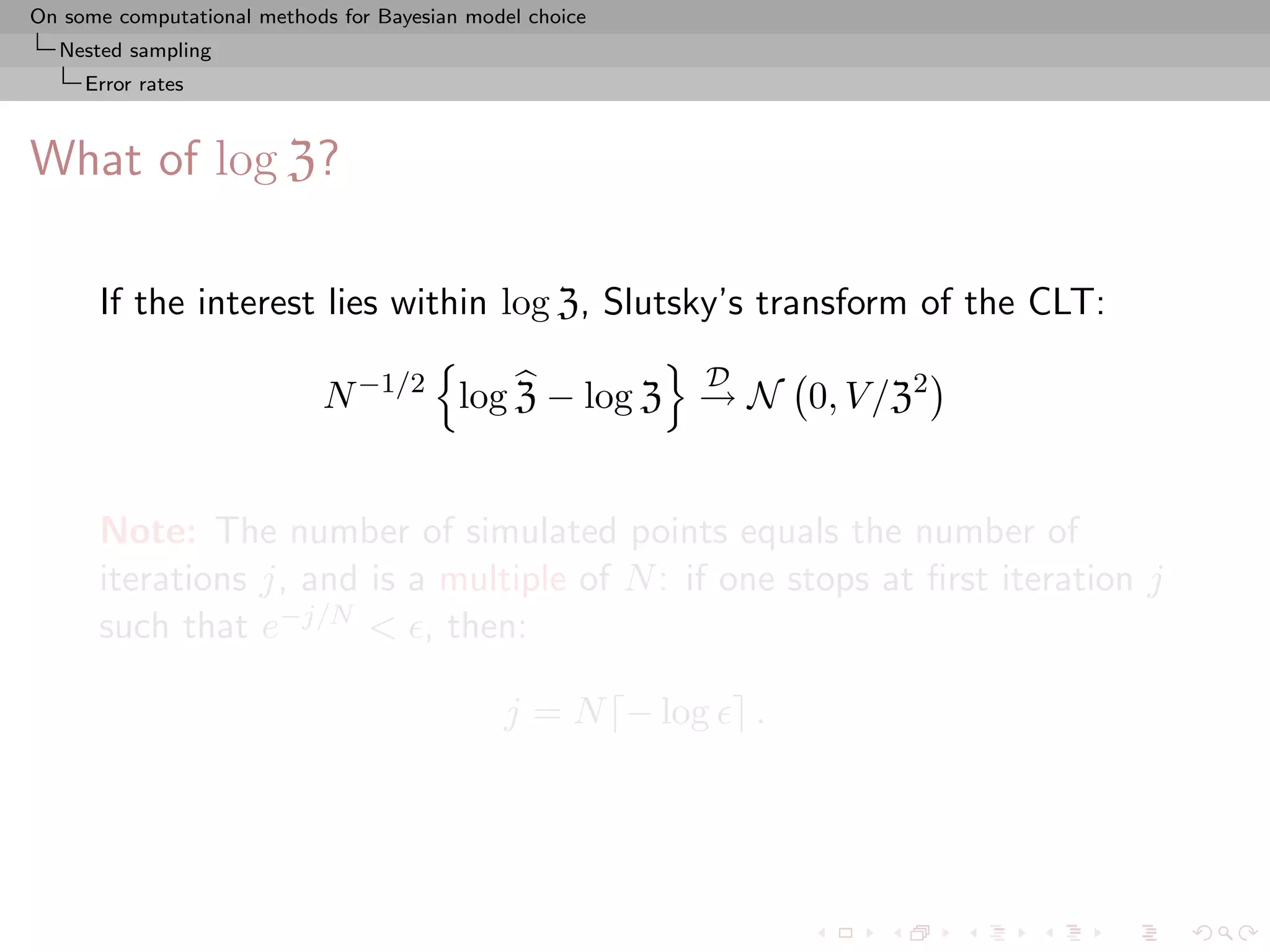 On some computational methods for Bayesian model choice
  Nested sampling
     Error rates



What of log Z?

      If the interest lies within log Z, Slutsky’s transform of the CLT:
                                                          D
                            N −1/2 log Z − log Z → N 0, V /Z2


      Note: The number of simulated points equals the number of
      iterations j, and is a multiple of N : if one stops at ﬁrst iteration j
      such that e−j/N < , then:

                                              j = N − log     .
 