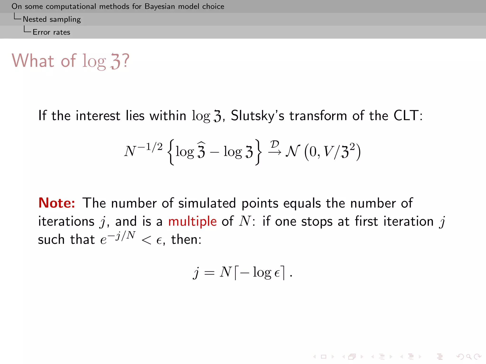 On some computational methods for Bayesian model choice
  Nested sampling
     Error rates



What of log Z?

      If the interest lies within log Z, Slutsky’s transform of the CLT:
                                                          D
                            N −1/2 log Z − log Z → N 0, V /Z2


      Note: The number of simulated points equals the number of
      iterations j, and is a multiple of N : if one stops at ﬁrst iteration j
      such that e−j/N < , then:

                                              j = N − log     .
 