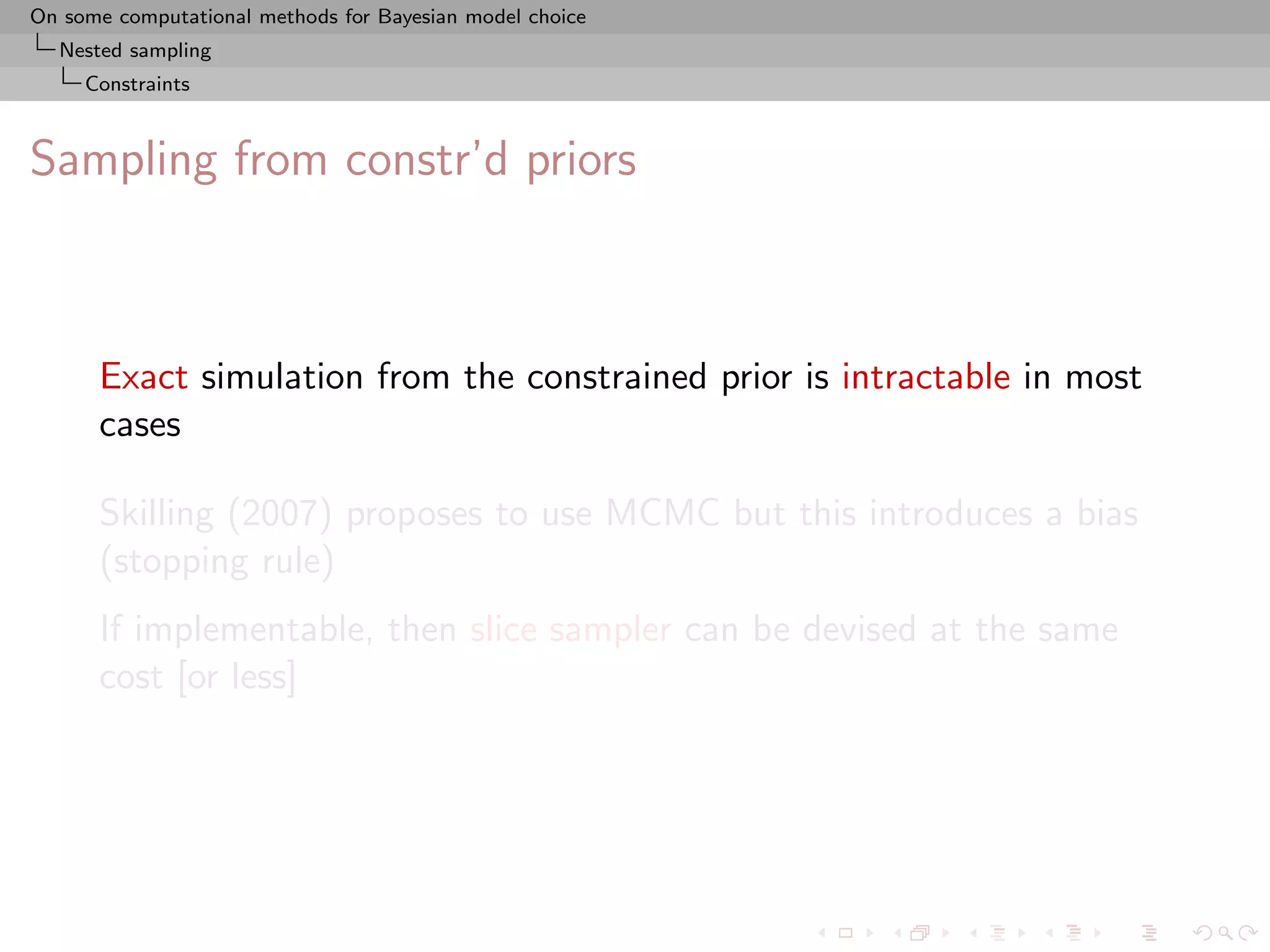 On some computational methods for Bayesian model choice
  Nested sampling
     Constraints



Sampling from constr’d priors



      Exact simulation from the constrained prior is intractable in most
      cases

      Skilling (2007) proposes to use MCMC but this introduces a bias
      (stopping rule)
      If implementable, then slice sampler can be devised at the same
      cost [or less]
 