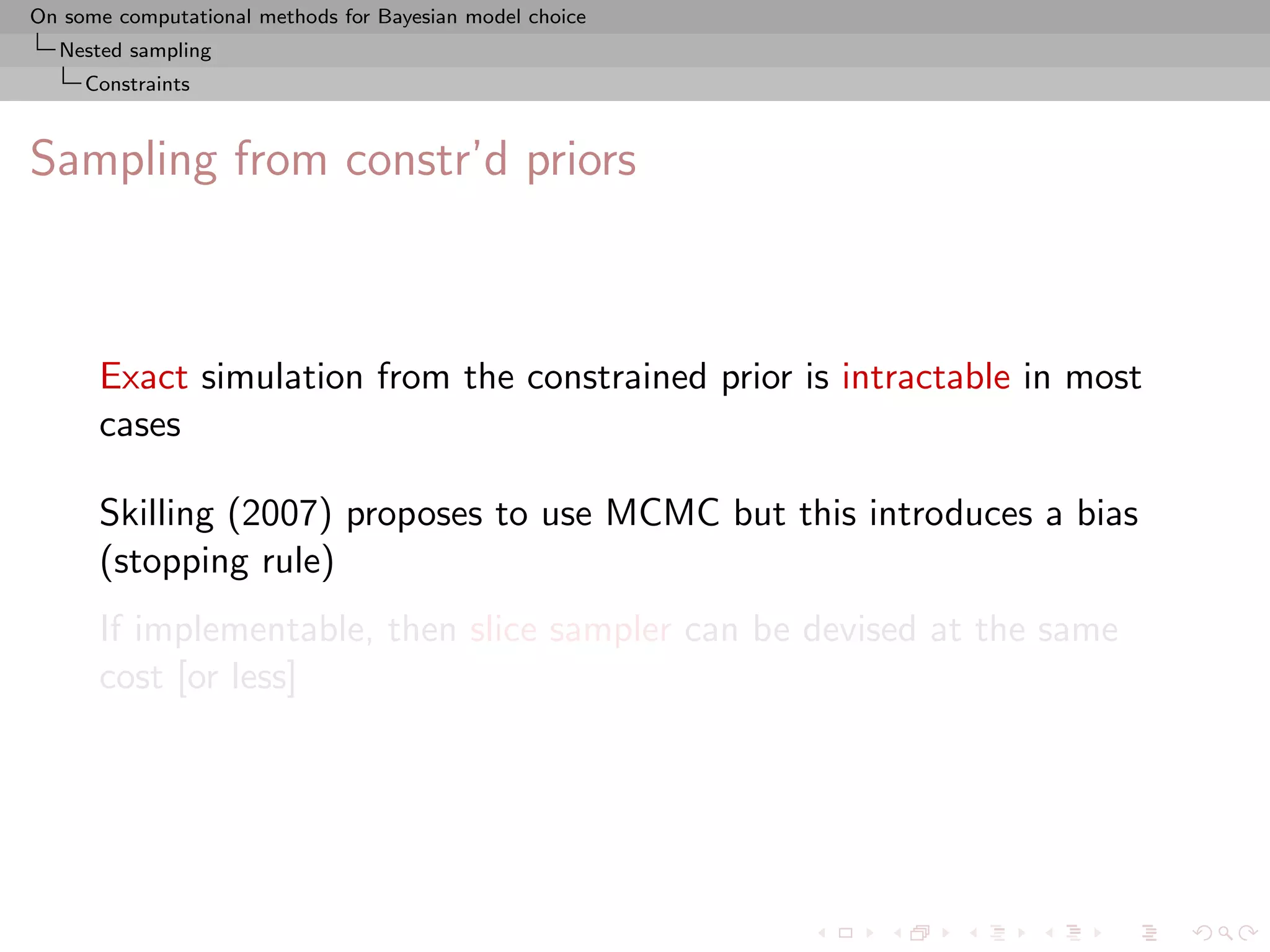 On some computational methods for Bayesian model choice
  Nested sampling
     Constraints



Sampling from constr’d priors



      Exact simulation from the constrained prior is intractable in most
      cases

      Skilling (2007) proposes to use MCMC but this introduces a bias
      (stopping rule)
      If implementable, then slice sampler can be devised at the same
      cost [or less]
 