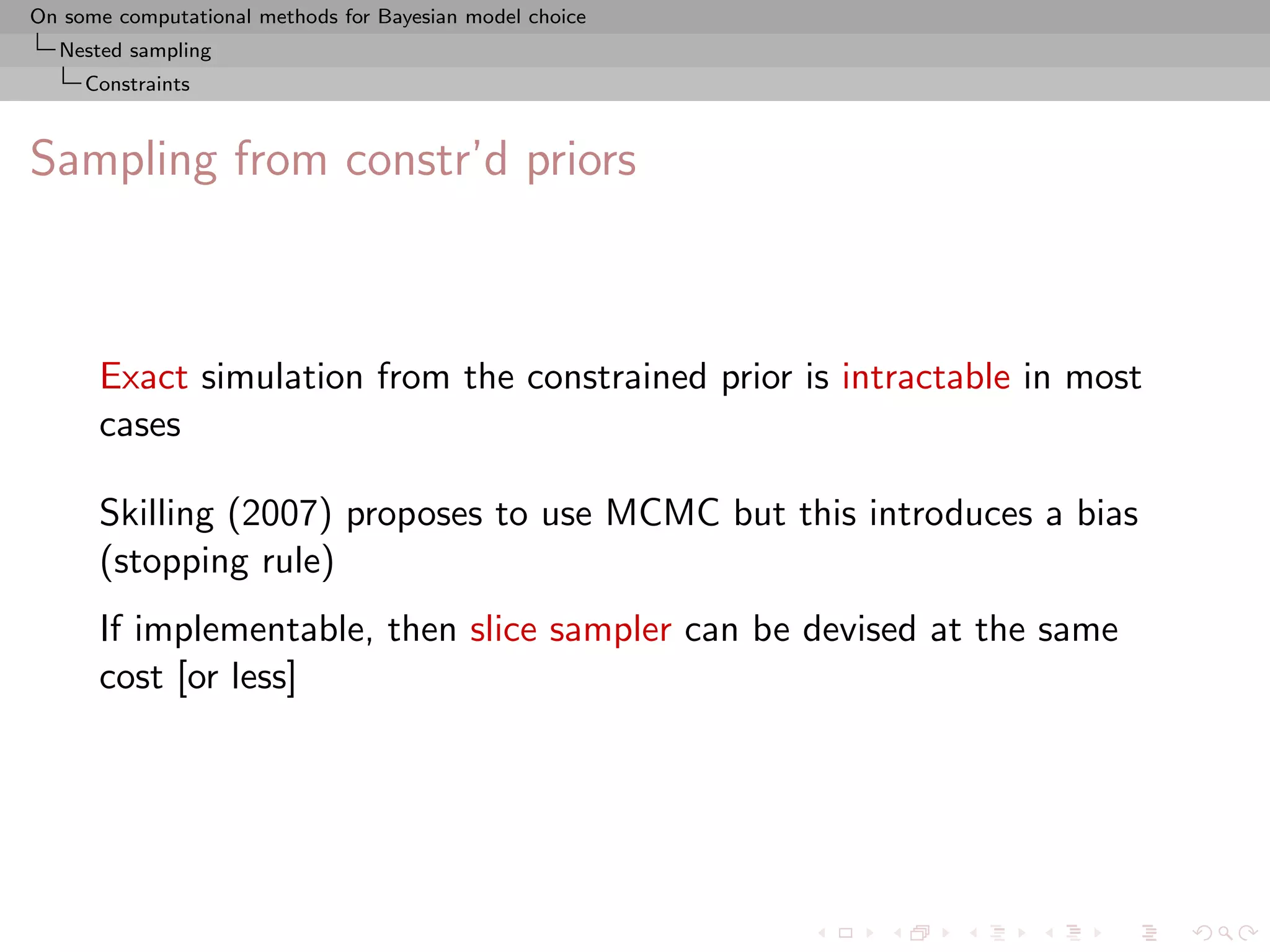 On some computational methods for Bayesian model choice
  Nested sampling
     Constraints



Sampling from constr’d priors



      Exact simulation from the constrained prior is intractable in most
      cases

      Skilling (2007) proposes to use MCMC but this introduces a bias
      (stopping rule)
      If implementable, then slice sampler can be devised at the same
      cost [or less]
 