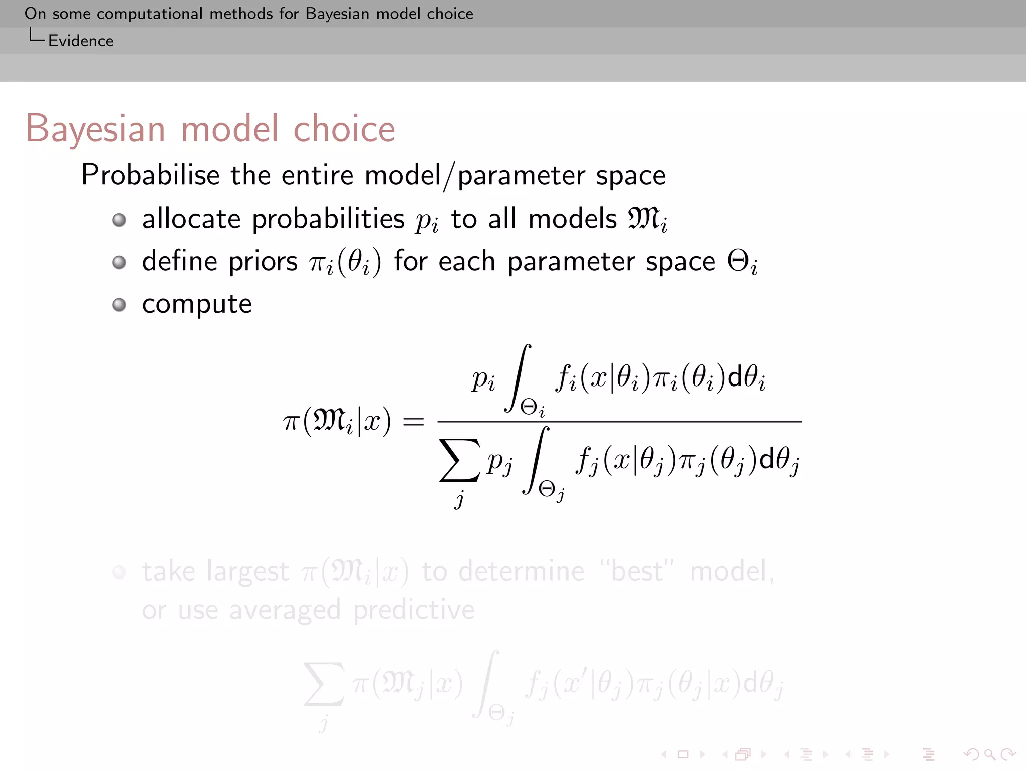 On some computational methods for Bayesian model choice
  Evidence




Bayesian model choice
      Probabilise the entire model/parameter space
          allocate probabilities pi to all models Mi
          deﬁne priors πi (θi ) for each parameter space Θi
          compute

                                                        pi          fi (x|θi )πi (θi )dθi
                                                               Θi
                               π(Mi |x) =
                                                          pj         fj (x|θj )πj (θj )dθj
                                                    j           Θj


              take largest π(Mi |x) to determine “best” model,
              or use averaged predictive

                                        π(Mj |x)               fj (x |θj )πj (θj |x)dθj
                                    j                     Θj
 