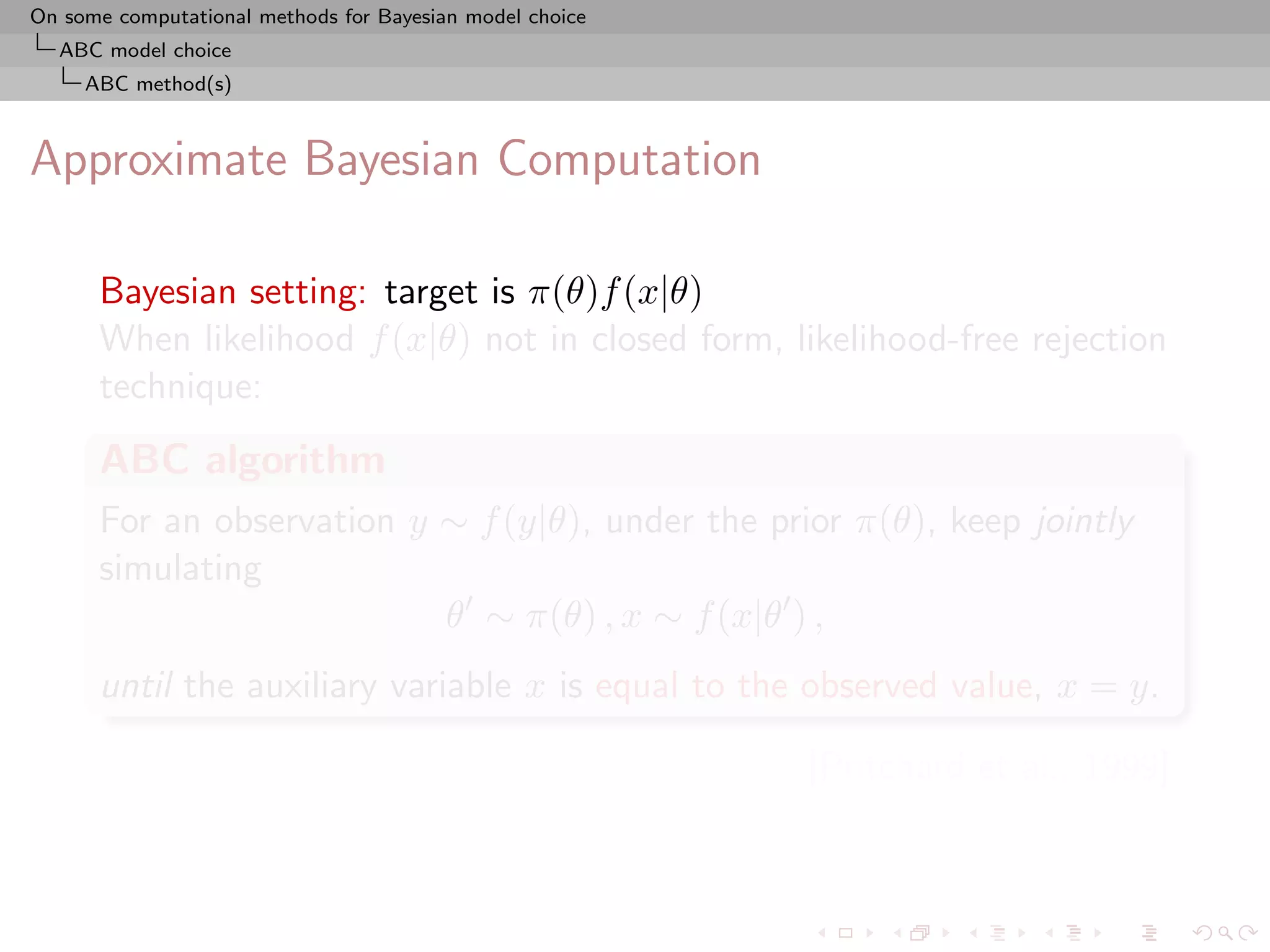 On some computational methods for Bayesian model choice
  ABC model choice
     ABC method(s)



Approximate Bayesian Computation

      Bayesian setting: target is π(θ)f (x|θ)
      When likelihood f (x|θ) not in closed form, likelihood-free rejection
      technique:
      ABC algorithm
      For an observation y ∼ f (y|θ), under the prior π(θ), keep jointly
      simulating
                           θ ∼ π(θ) , x ∼ f (x|θ ) ,
      until the auxiliary variable x is equal to the observed value, x = y.

                                                          [Pritchard et al., 1999]
 