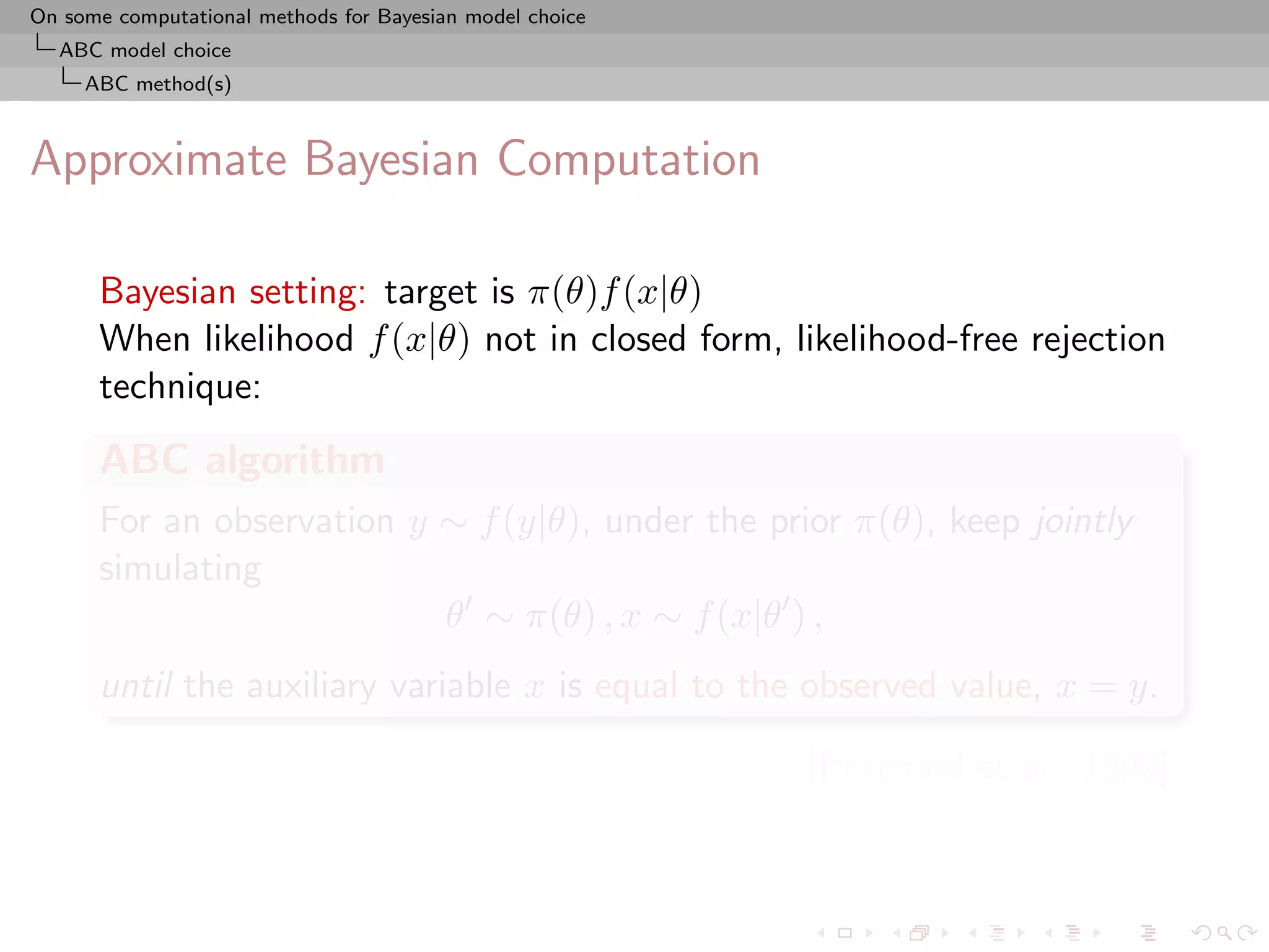 On some computational methods for Bayesian model choice
  ABC model choice
     ABC method(s)



Approximate Bayesian Computation

      Bayesian setting: target is π(θ)f (x|θ)
      When likelihood f (x|θ) not in closed form, likelihood-free rejection
      technique:
      ABC algorithm
      For an observation y ∼ f (y|θ), under the prior π(θ), keep jointly
      simulating
                           θ ∼ π(θ) , x ∼ f (x|θ ) ,
      until the auxiliary variable x is equal to the observed value, x = y.

                                                          [Pritchard et al., 1999]
 