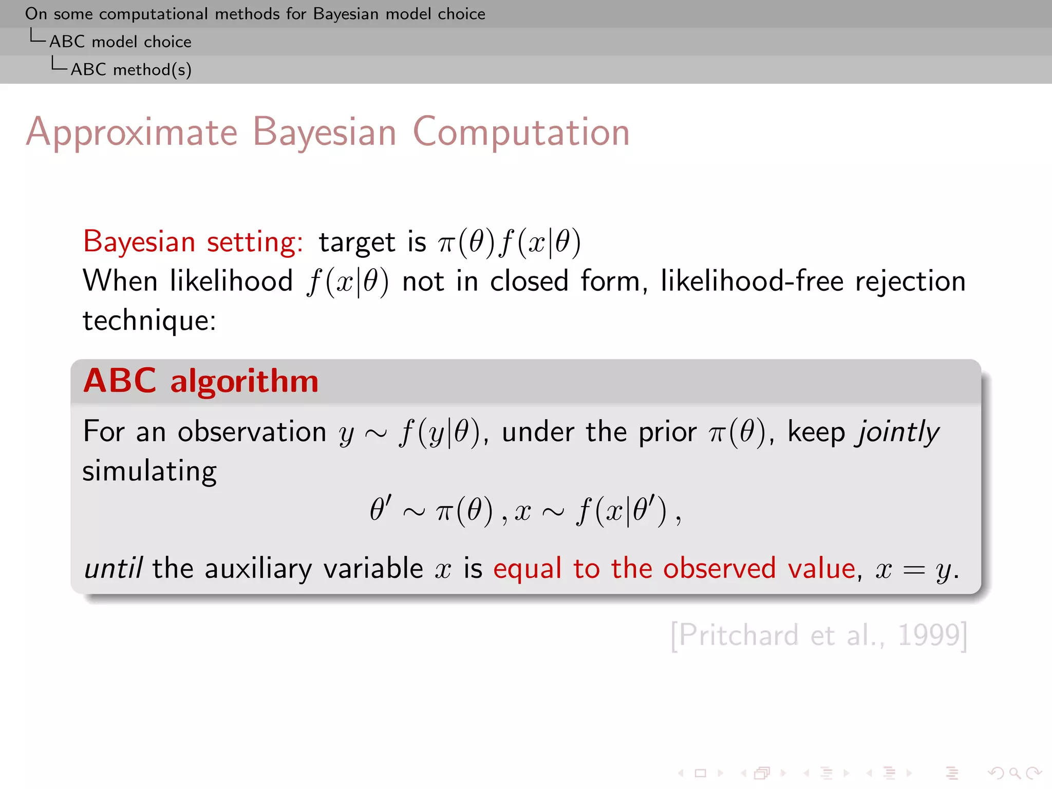 On some computational methods for Bayesian model choice
  ABC model choice
     ABC method(s)



Approximate Bayesian Computation

      Bayesian setting: target is π(θ)f (x|θ)
      When likelihood f (x|θ) not in closed form, likelihood-free rejection
      technique:
      ABC algorithm
      For an observation y ∼ f (y|θ), under the prior π(θ), keep jointly
      simulating
                           θ ∼ π(θ) , x ∼ f (x|θ ) ,
      until the auxiliary variable x is equal to the observed value, x = y.

                                                          [Pritchard et al., 1999]
 