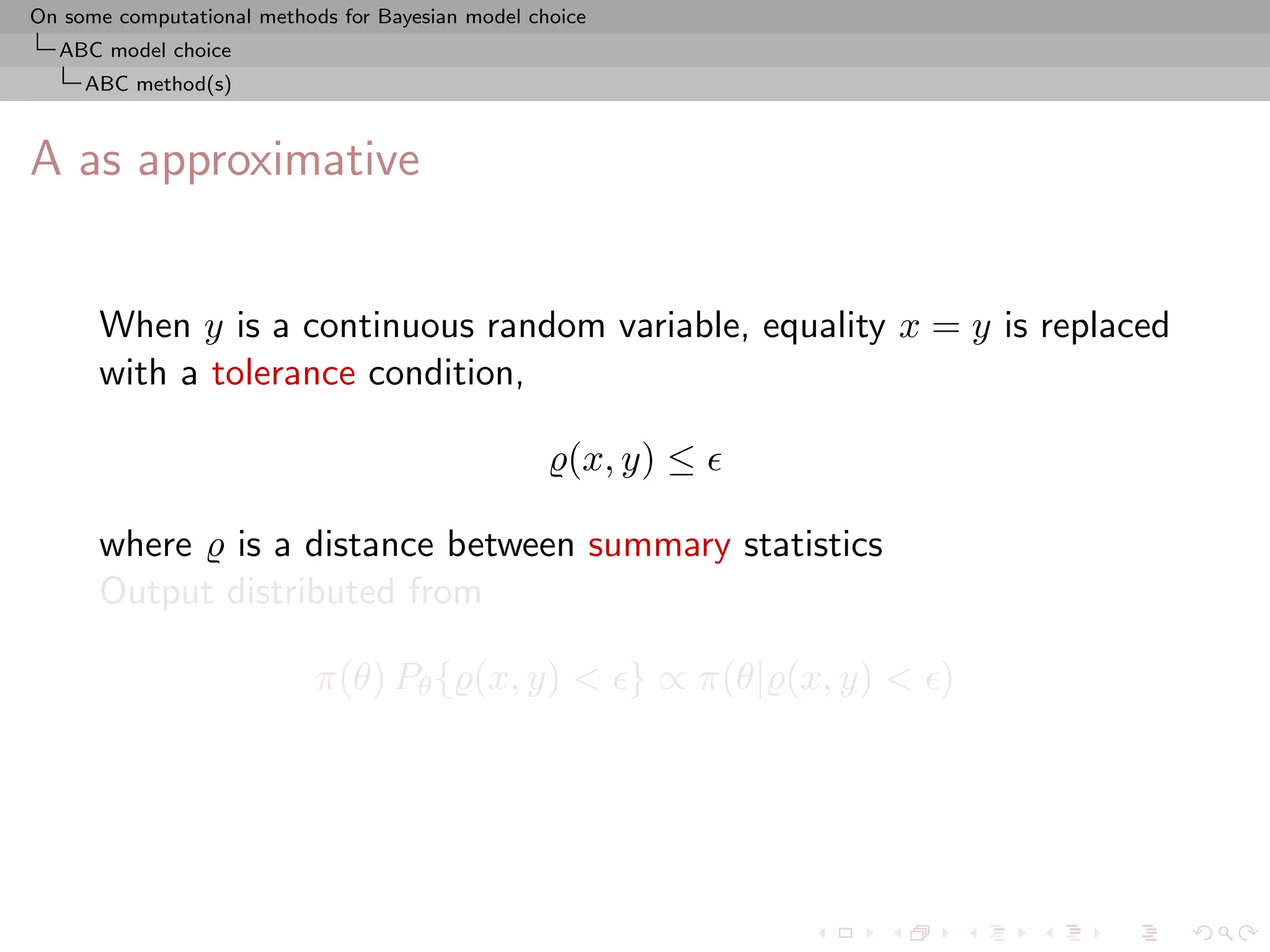 On some computational methods for Bayesian model choice
  ABC model choice
     ABC method(s)



A as approximative


      When y is a continuous random variable, equality x = y is replaced
      with a tolerance condition,

                                                     (x, y) ≤

      where is a distance between summary statistics
      Output distributed from

                            π(θ) Pθ { (x, y) < } ∝ π(θ| (x, y) < )
 
