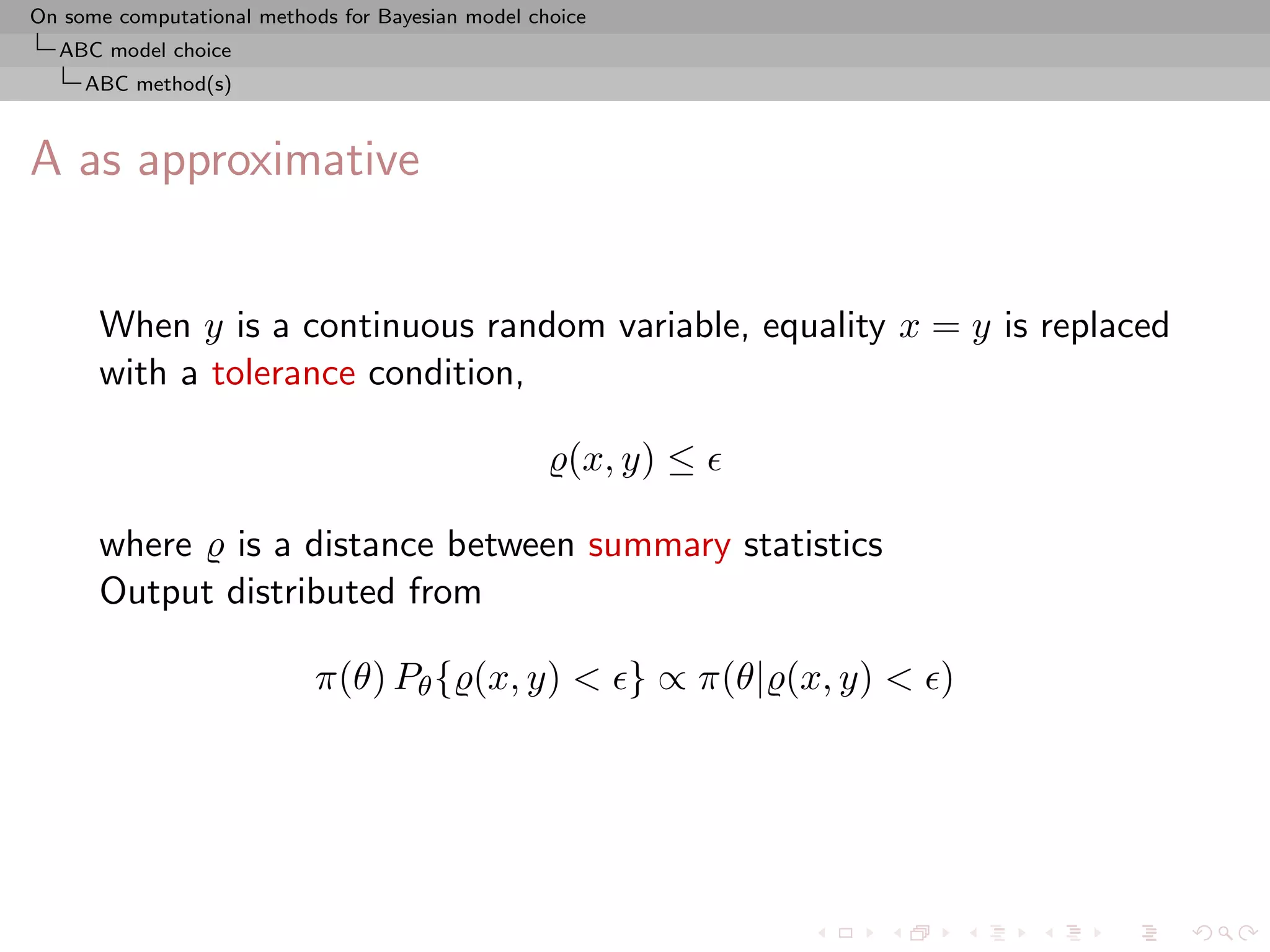 On some computational methods for Bayesian model choice
  ABC model choice
     ABC method(s)



A as approximative


      When y is a continuous random variable, equality x = y is replaced
      with a tolerance condition,

                                                     (x, y) ≤

      where is a distance between summary statistics
      Output distributed from

                            π(θ) Pθ { (x, y) < } ∝ π(θ| (x, y) < )
 