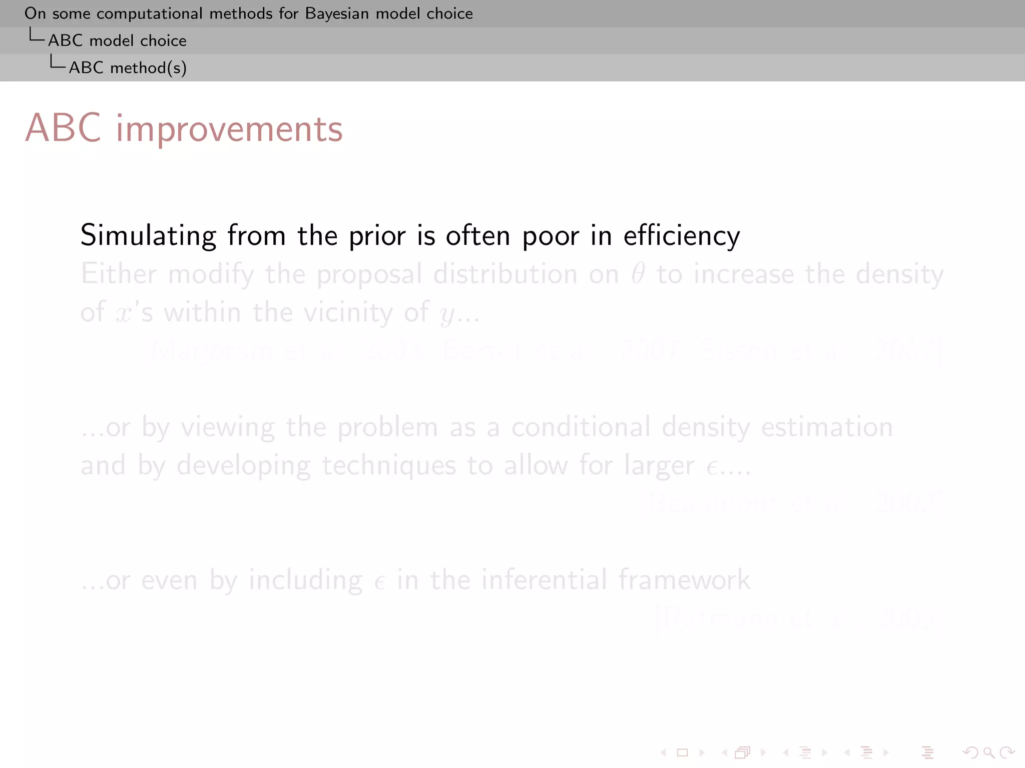 On some computational methods for Bayesian model choice
  ABC model choice
     ABC method(s)



ABC improvements

      Simulating from the prior is often poor in eﬃciency
      Either modify the proposal distribution on θ to increase the density
      of x’s within the vicinity of y...
           [Marjoram et al, 2003; Bortot et al., 2007, Sisson et al., 2007]

      ...or by viewing the problem as a conditional density estimation
      and by developing techniques to allow for larger ....
                                                  [Beaumont et al., 2002]

      ...or even by including                in the inferential framework
                                                                   [Ratmann et al., 2009]
 
