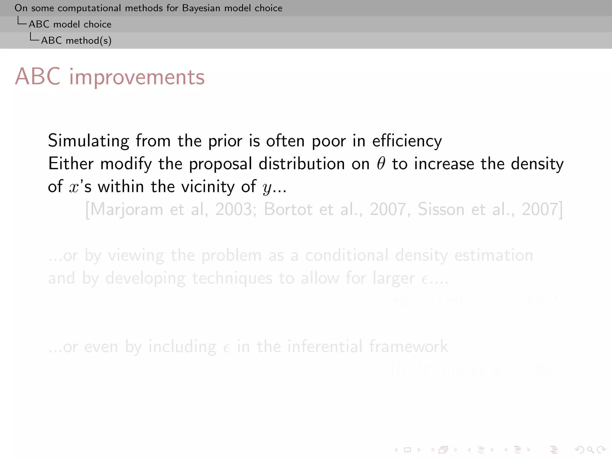 On some computational methods for Bayesian model choice
  ABC model choice
     ABC method(s)



ABC improvements

      Simulating from the prior is often poor in eﬃciency
      Either modify the proposal distribution on θ to increase the density
      of x’s within the vicinity of y...
           [Marjoram et al, 2003; Bortot et al., 2007, Sisson et al., 2007]

      ...or by viewing the problem as a conditional density estimation
      and by developing techniques to allow for larger ....
                                                  [Beaumont et al., 2002]

      ...or even by including                in the inferential framework
                                                                   [Ratmann et al., 2009]
 