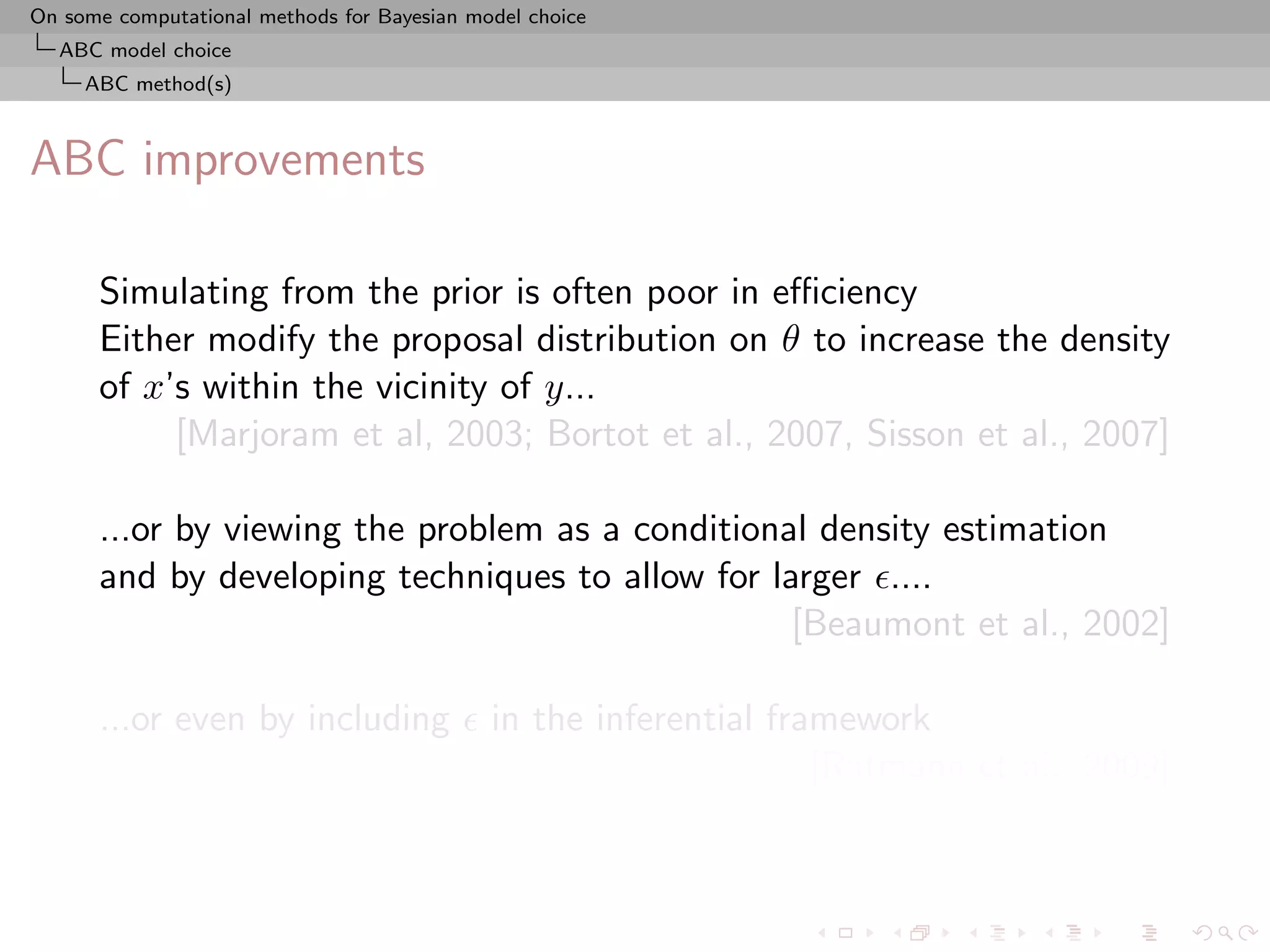On some computational methods for Bayesian model choice
  ABC model choice
     ABC method(s)



ABC improvements

      Simulating from the prior is often poor in eﬃciency
      Either modify the proposal distribution on θ to increase the density
      of x’s within the vicinity of y...
           [Marjoram et al, 2003; Bortot et al., 2007, Sisson et al., 2007]

      ...or by viewing the problem as a conditional density estimation
      and by developing techniques to allow for larger ....
                                                  [Beaumont et al., 2002]

      ...or even by including                in the inferential framework
                                                                   [Ratmann et al., 2009]
 