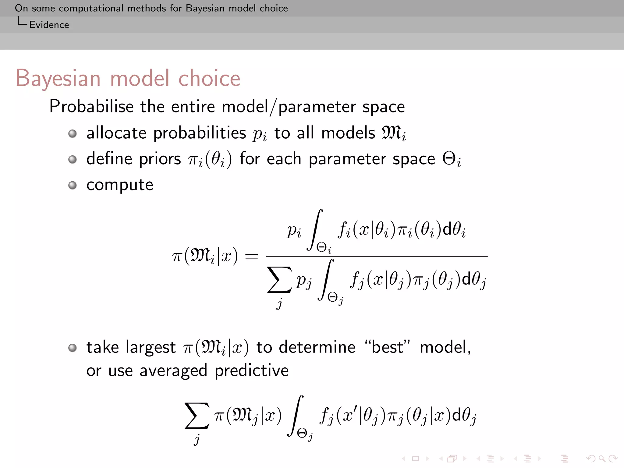 On some computational methods for Bayesian model choice
  Evidence




Bayesian model choice
      Probabilise the entire model/parameter space
          allocate probabilities pi to all models Mi
          deﬁne priors πi (θi ) for each parameter space Θi
          compute

                                                        pi          fi (x|θi )πi (θi )dθi
                                                               Θi
                               π(Mi |x) =
                                                          pj         fj (x|θj )πj (θj )dθj
                                                    j           Θj


              take largest π(Mi |x) to determine “best” model,
              or use averaged predictive

                                        π(Mj |x)               fj (x |θj )πj (θj |x)dθj
                                    j                     Θj
 