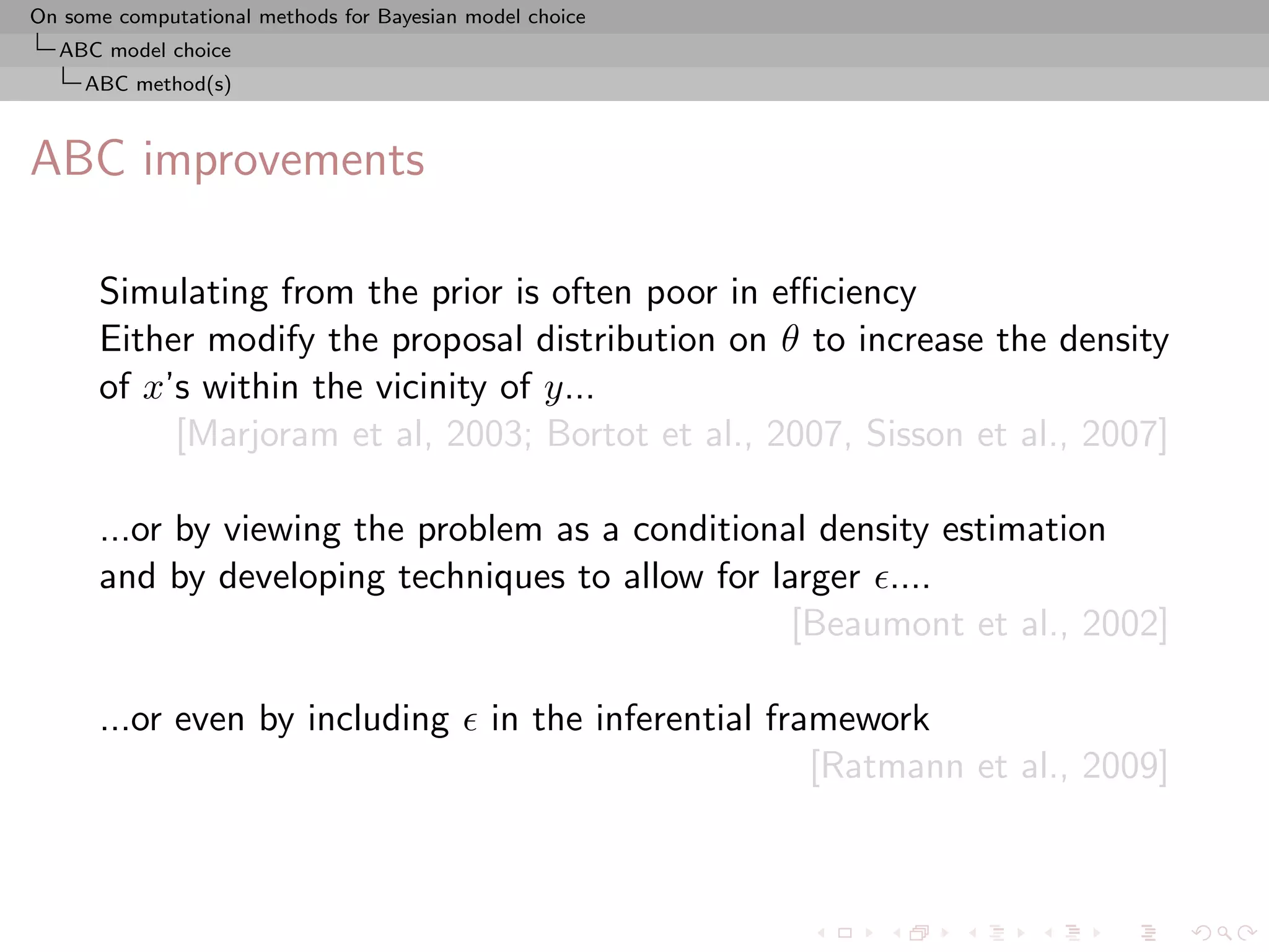 On some computational methods for Bayesian model choice
  ABC model choice
     ABC method(s)



ABC improvements

      Simulating from the prior is often poor in eﬃciency
      Either modify the proposal distribution on θ to increase the density
      of x’s within the vicinity of y...
           [Marjoram et al, 2003; Bortot et al., 2007, Sisson et al., 2007]

      ...or by viewing the problem as a conditional density estimation
      and by developing techniques to allow for larger ....
                                                  [Beaumont et al., 2002]

      ...or even by including                in the inferential framework
                                                                   [Ratmann et al., 2009]
 