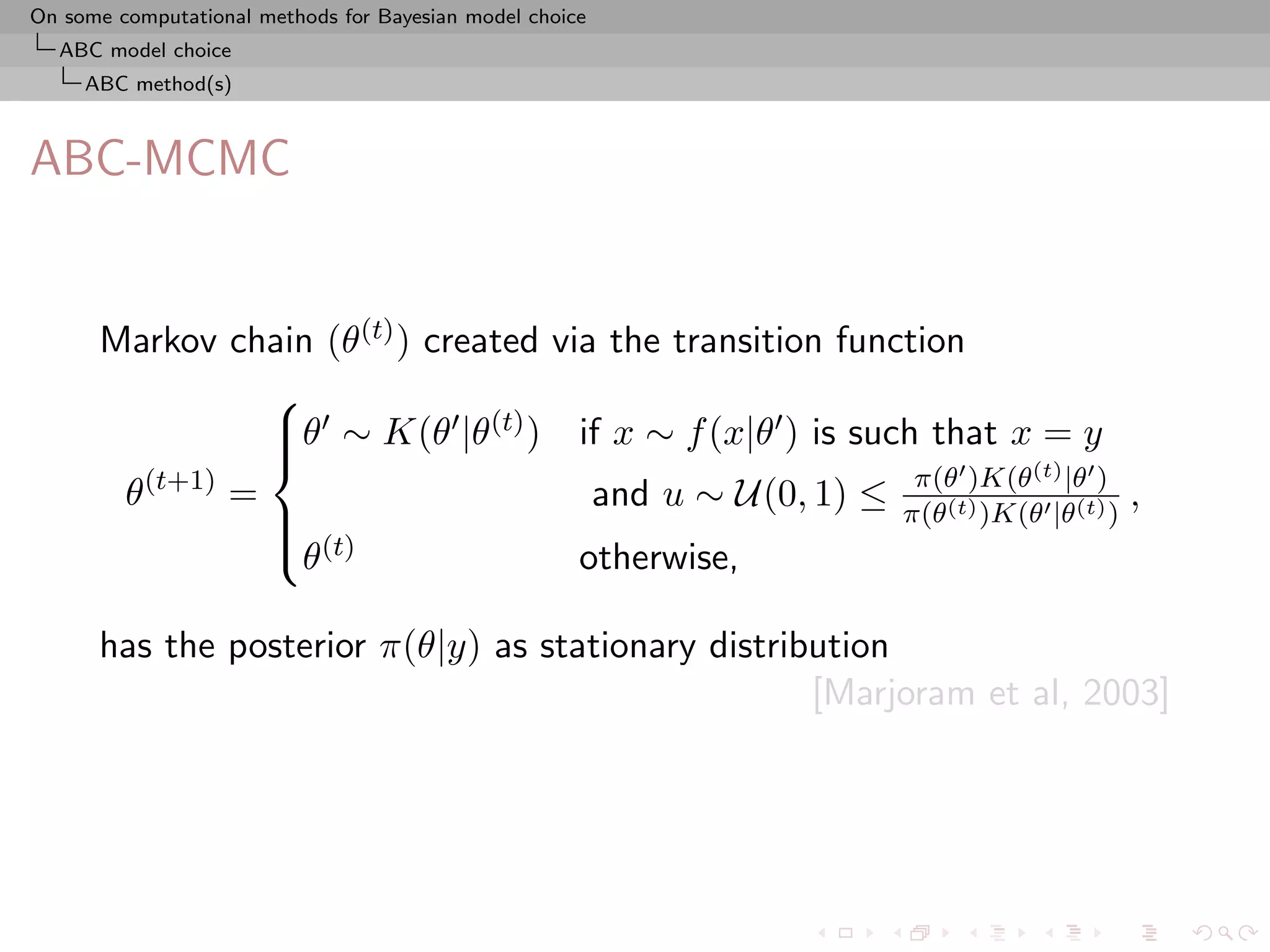On some computational methods for Bayesian model choice
  ABC model choice
     ABC method(s)



ABC-MCMC


      Markov chain (θ(t) ) created via the transition function
                 
                 θ ∼ K(θ |θ(t) ) if x ∼ f (x|θ ) is such that x = y
                 
                 
         (t+1)                                             π(θ )K(θ(t) |θ )
       θ       =                      and u ∼ U(0, 1) ≤ π(θ(t) )K(θ |θ(t) ) ,
                 
                  (t)
                 θ                  otherwise,

      has the posterior π(θ|y) as stationary distribution
                                                    [Marjoram et al, 2003]
 
