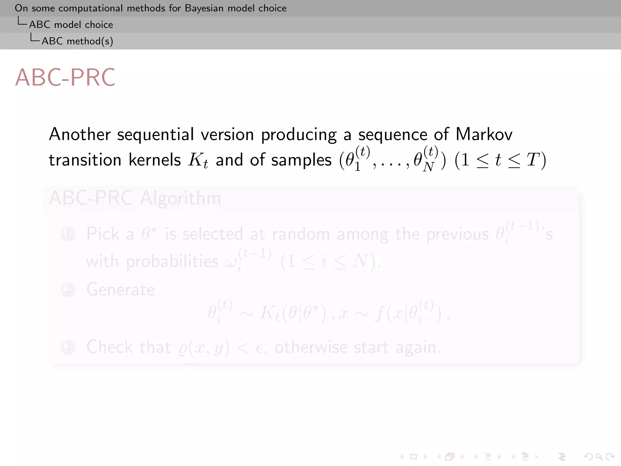 On some computational methods for Bayesian model choice
  ABC model choice
     ABC method(s)



ABC-PRC

      Another sequential version producing a sequence of Markov
                                             (t)          (t)
      transition kernels Kt and of samples (θ1 , . . . , θN ) (1 ≤ t ≤ T )

      ABC-PRC Algorithm
                                                                            (t−1)
          1   Pick a θ is selected at random among the previous θi                  ’s
                                  (t−1)
              with probabilities ωi     (1 ≤ i ≤ N ).
          2   Generate
                                        (t)                      (t)
                                      θi ∼ Kt (θ|θ ) , x ∼ f (x|θi ) ,
          3   Check that (x, y) < , otherwise start again.

                                                                 [Sisson et al., 2007]
 
