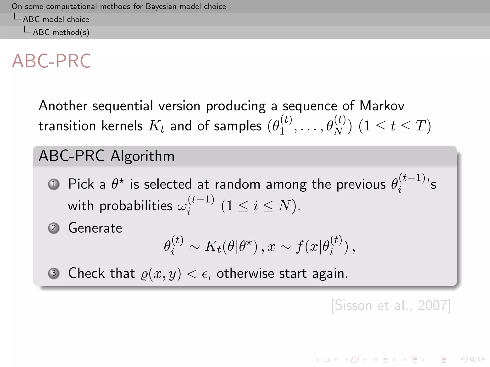 On some computational methods for Bayesian model choice
  ABC model choice
     ABC method(s)



ABC-PRC

      Another sequential version producing a sequence of Markov
                                             (t)          (t)
      transition kernels Kt and of samples (θ1 , . . . , θN ) (1 ≤ t ≤ T )

      ABC-PRC Algorithm
                                                                            (t−1)
          1   Pick a θ is selected at random among the previous θi                  ’s
                                  (t−1)
              with probabilities ωi     (1 ≤ i ≤ N ).
          2   Generate
                                        (t)                      (t)
                                      θi ∼ Kt (θ|θ ) , x ∼ f (x|θi ) ,
          3   Check that (x, y) < , otherwise start again.

                                                                 [Sisson et al., 2007]
 
