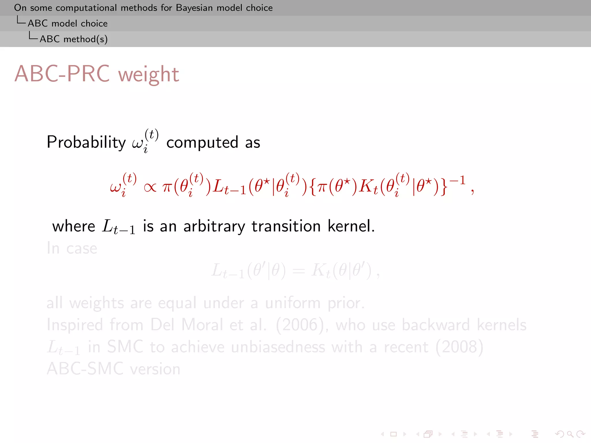 On some computational methods for Bayesian model choice
  ABC model choice
     ABC method(s)



ABC-PRC weight

                            (t)
      Probability ωi              computed as
                      (t)            (t)                  (t)   (t)
                     ωi ∝ π(θi )Lt−1 (θ |θi ){π(θ )Kt (θi |θ )}−1 ,

       where Lt−1 is an arbitrary transition kernel.
      In case
                            Lt−1 (θ |θ) = Kt (θ|θ ) ,
      all weights are equal under a uniform prior.
      Inspired from Del Moral et al. (2006), who use backward kernels
      Lt−1 in SMC to achieve unbiasedness with a recent (2008)
      ABC-SMC version
 
