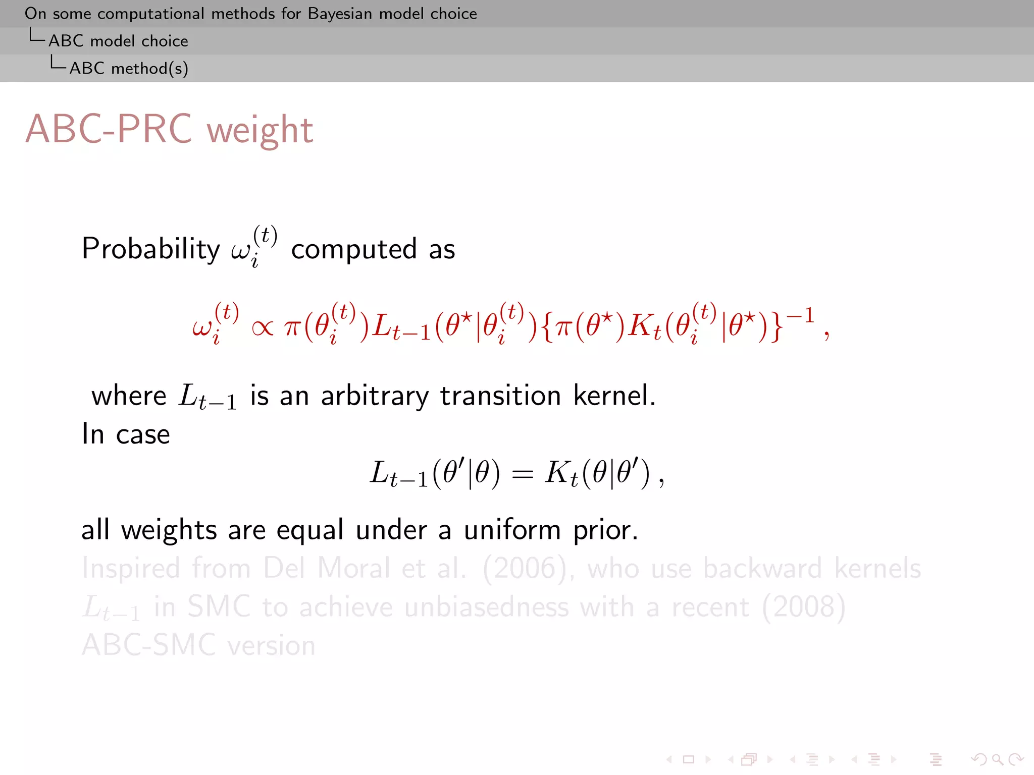 On some computational methods for Bayesian model choice
  ABC model choice
     ABC method(s)



ABC-PRC weight

                            (t)
      Probability ωi              computed as
                      (t)            (t)                  (t)   (t)
                     ωi ∝ π(θi )Lt−1 (θ |θi ){π(θ )Kt (θi |θ )}−1 ,

       where Lt−1 is an arbitrary transition kernel.
      In case
                            Lt−1 (θ |θ) = Kt (θ|θ ) ,
      all weights are equal under a uniform prior.
      Inspired from Del Moral et al. (2006), who use backward kernels
      Lt−1 in SMC to achieve unbiasedness with a recent (2008)
      ABC-SMC version
 