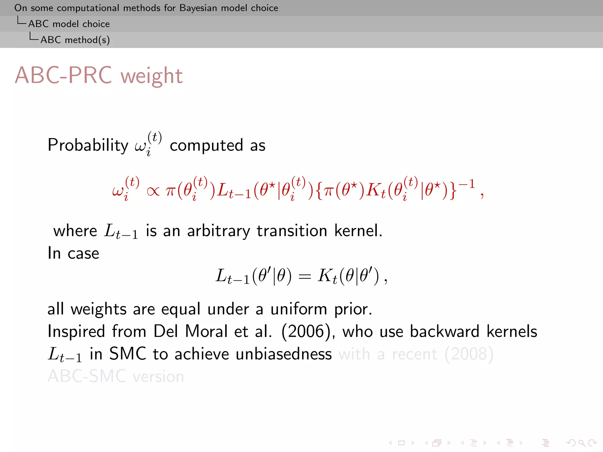On some computational methods for Bayesian model choice
  ABC model choice
     ABC method(s)



ABC-PRC weight

                            (t)
      Probability ωi              computed as
                      (t)            (t)                  (t)   (t)
                     ωi ∝ π(θi )Lt−1 (θ |θi ){π(θ )Kt (θi |θ )}−1 ,

       where Lt−1 is an arbitrary transition kernel.
      In case
                            Lt−1 (θ |θ) = Kt (θ|θ ) ,
      all weights are equal under a uniform prior.
      Inspired from Del Moral et al. (2006), who use backward kernels
      Lt−1 in SMC to achieve unbiasedness with a recent (2008)
      ABC-SMC version
 