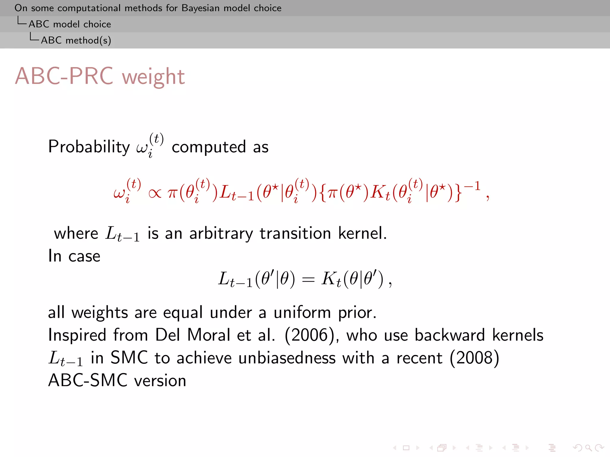 On some computational methods for Bayesian model choice
  ABC model choice
     ABC method(s)



ABC-PRC weight

                            (t)
      Probability ωi              computed as
                      (t)            (t)                  (t)   (t)
                     ωi ∝ π(θi )Lt−1 (θ |θi ){π(θ )Kt (θi |θ )}−1 ,

       where Lt−1 is an arbitrary transition kernel.
      In case
                            Lt−1 (θ |θ) = Kt (θ|θ ) ,
      all weights are equal under a uniform prior.
      Inspired from Del Moral et al. (2006), who use backward kernels
      Lt−1 in SMC to achieve unbiasedness with a recent (2008)
      ABC-SMC version
 