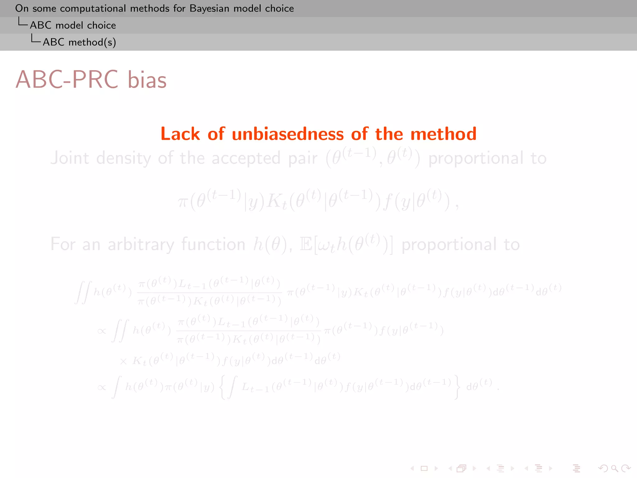On some computational methods for Bayesian model choice
  ABC model choice
     ABC method(s)



ABC-PRC bias

                    Lack of unbiasedness of the method
      Joint density of the accepted pair (θ(t−1) , θ(t) ) proportional to

                                             π(θ(t−1) |y)Kt (θ(t) |θ(t−1) )f (y|θ(t) ) ,

      For an arbitrary function h(θ), E[ωt h(θ(t) )] proportional to
                                π(θ (t) )Lt−1 (θ (t−1) |θ (t) )
           ZZ
                      (t)                                                  (t−1)              (t)        (t−1)             (t)         (t−1)        (t)
                h(θ         )                                        π(θ           |y)Kt (θ         |θ           )f (y|θ         )dθ           dθ
                                π(θ (t−1) )Kt (θ (t) |θ (t−1) )
                                             π(θ (t) )Lt−1 (θ (t−1) |θ (t) )
                    ZZ
                                   (t)                                               (t−1)               (t−1)
                ∝           h(θ          )                                     π(θ           )f (y|θ             )
                                             π(θ (t−1) )Kt (θ (t) |θ (t−1) )
                                       (t)        (t−1)       (t)   (t−1)      (t)
                        × Kt (θ              |θ         )f (y|θ )dθ       dθ
                    Z                                   Z                                           ﬀ
                                 (t)          (t)                    (t−1) (t)       (t−1)     (t−1)      (t)
                ∝        h(θ           )π(θ         |y)      Lt−1 (θ      |θ )f (y|θ       )dθ         dθ     .
 