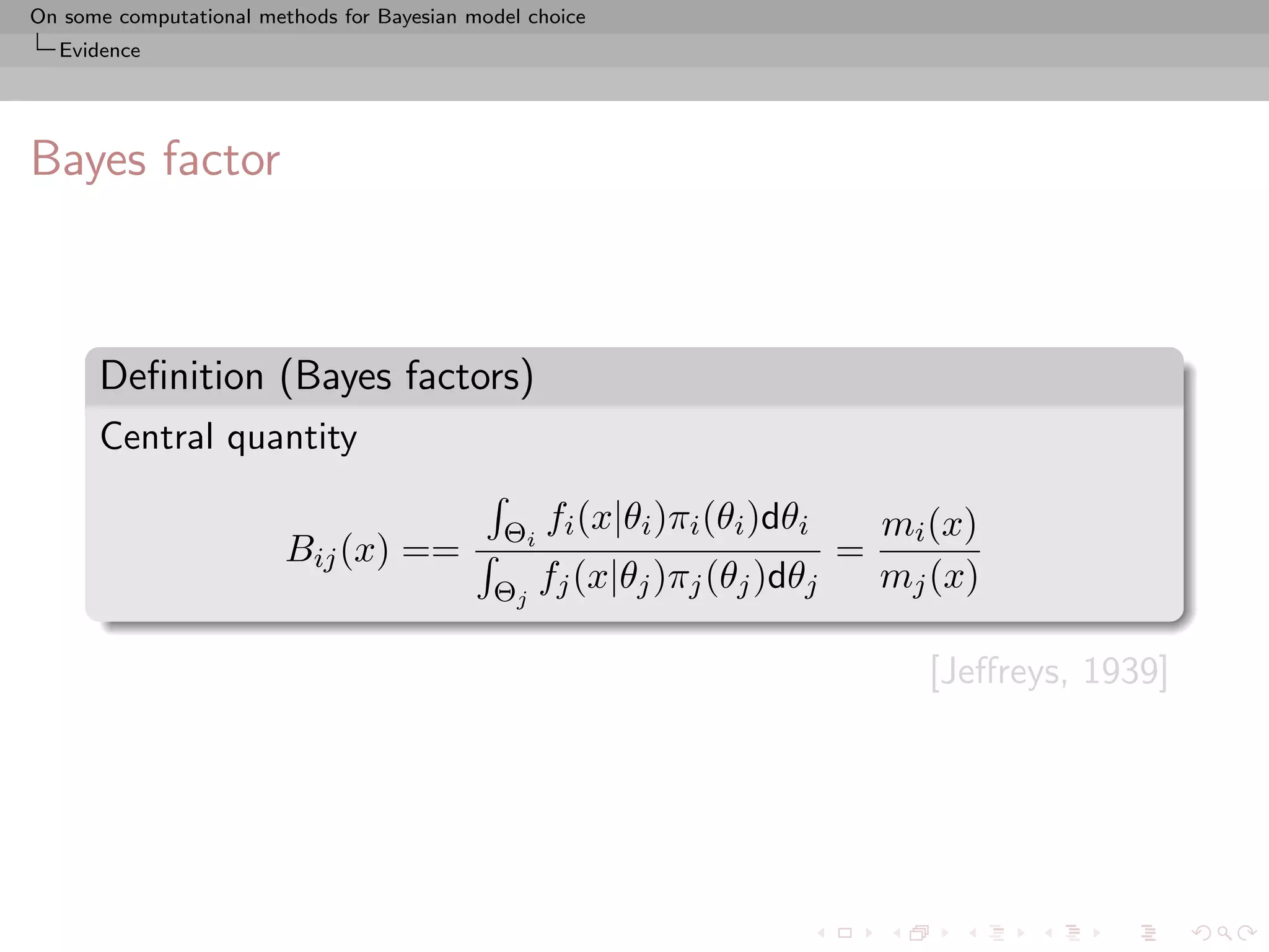 On some computational methods for Bayesian model choice
  Evidence




Bayes factor



      Deﬁnition (Bayes factors)
      Central quantity

                                              Θi   fi (x|θi )πi (θi )dθi       mi (x)
                         Bij (x) ==                                        =
                                             Θj fj (x|θj )πj (θj )dθj          mj (x)

                                                                                 [Jeﬀreys, 1939]
 