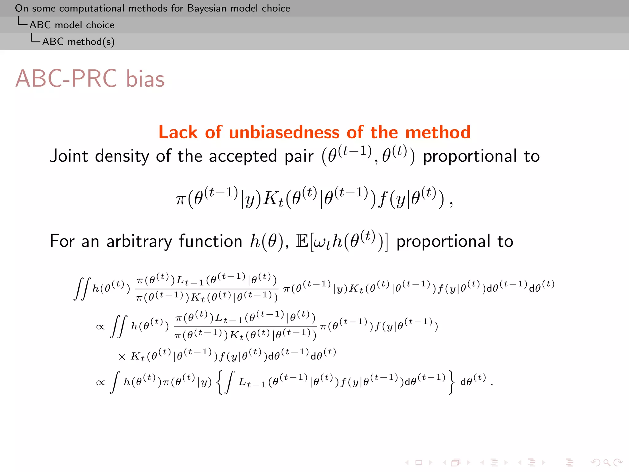 On some computational methods for Bayesian model choice
  ABC model choice
     ABC method(s)



ABC-PRC bias

                    Lack of unbiasedness of the method
      Joint density of the accepted pair (θ(t−1) , θ(t) ) proportional to

                                             π(θ(t−1) |y)Kt (θ(t) |θ(t−1) )f (y|θ(t) ) ,

      For an arbitrary function h(θ), E[ωt h(θ(t) )] proportional to
                                π(θ (t) )Lt−1 (θ (t−1) |θ (t) )
           ZZ
                      (t)                                                  (t−1)              (t)        (t−1)             (t)         (t−1)        (t)
                h(θ         )                                        π(θ           |y)Kt (θ         |θ           )f (y|θ         )dθ           dθ
                                π(θ (t−1) )Kt (θ (t) |θ (t−1) )
                                             π(θ (t) )Lt−1 (θ (t−1) |θ (t) )
                    ZZ
                                   (t)                                               (t−1)               (t−1)
                ∝           h(θ          )                                     π(θ           )f (y|θ             )
                                             π(θ (t−1) )Kt (θ (t) |θ (t−1) )
                                       (t)        (t−1)       (t)   (t−1)      (t)
                        × Kt (θ              |θ         )f (y|θ )dθ       dθ
                    Z                                   Z                                           ﬀ
                                 (t)          (t)                    (t−1) (t)       (t−1)     (t−1)      (t)
                ∝        h(θ           )π(θ         |y)      Lt−1 (θ      |θ )f (y|θ       )dθ         dθ     .
 