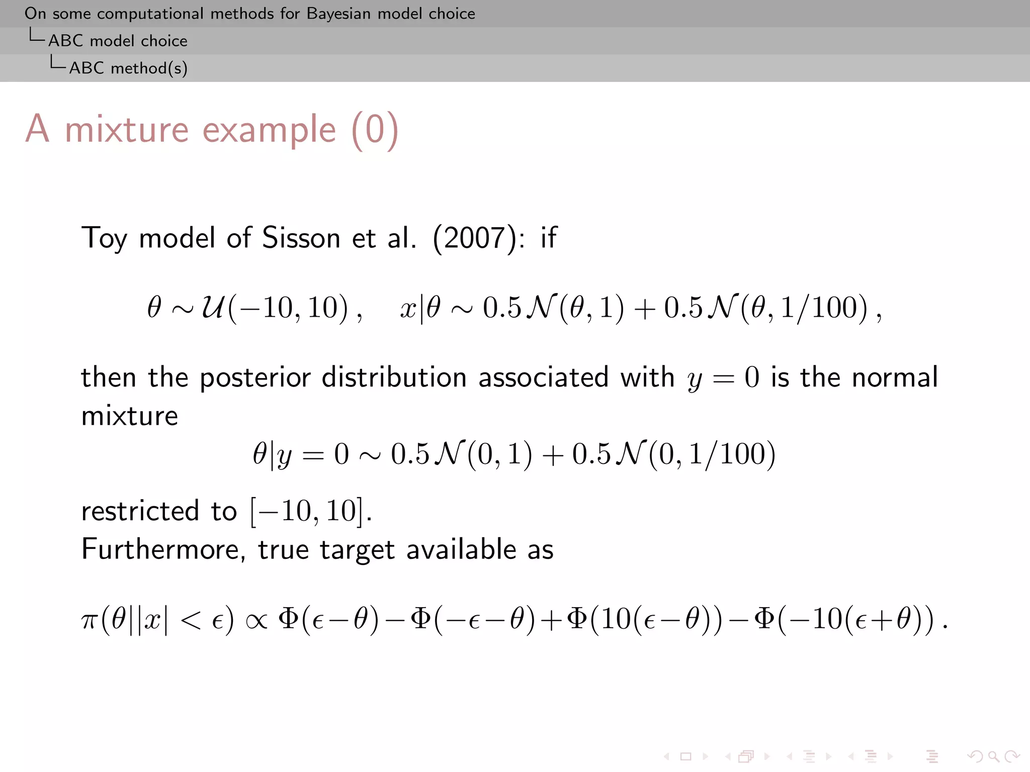 On some computational methods for Bayesian model choice
  ABC model choice
     ABC method(s)



A mixture example (0)

      Toy model of Sisson et al. (2007): if

              θ ∼ U(−10, 10) ,               x|θ ∼ 0.5 N (θ, 1) + 0.5 N (θ, 1/100) ,

      then the posterior distribution associated with y = 0 is the normal
      mixture
                   θ|y = 0 ∼ 0.5 N (0, 1) + 0.5 N (0, 1/100)
      restricted to [−10, 10].
      Furthermore, true target available as

      π(θ||x| < ) ∝ Φ( −θ)−Φ(− −θ)+Φ(10( −θ))−Φ(−10( +θ)) .
 
