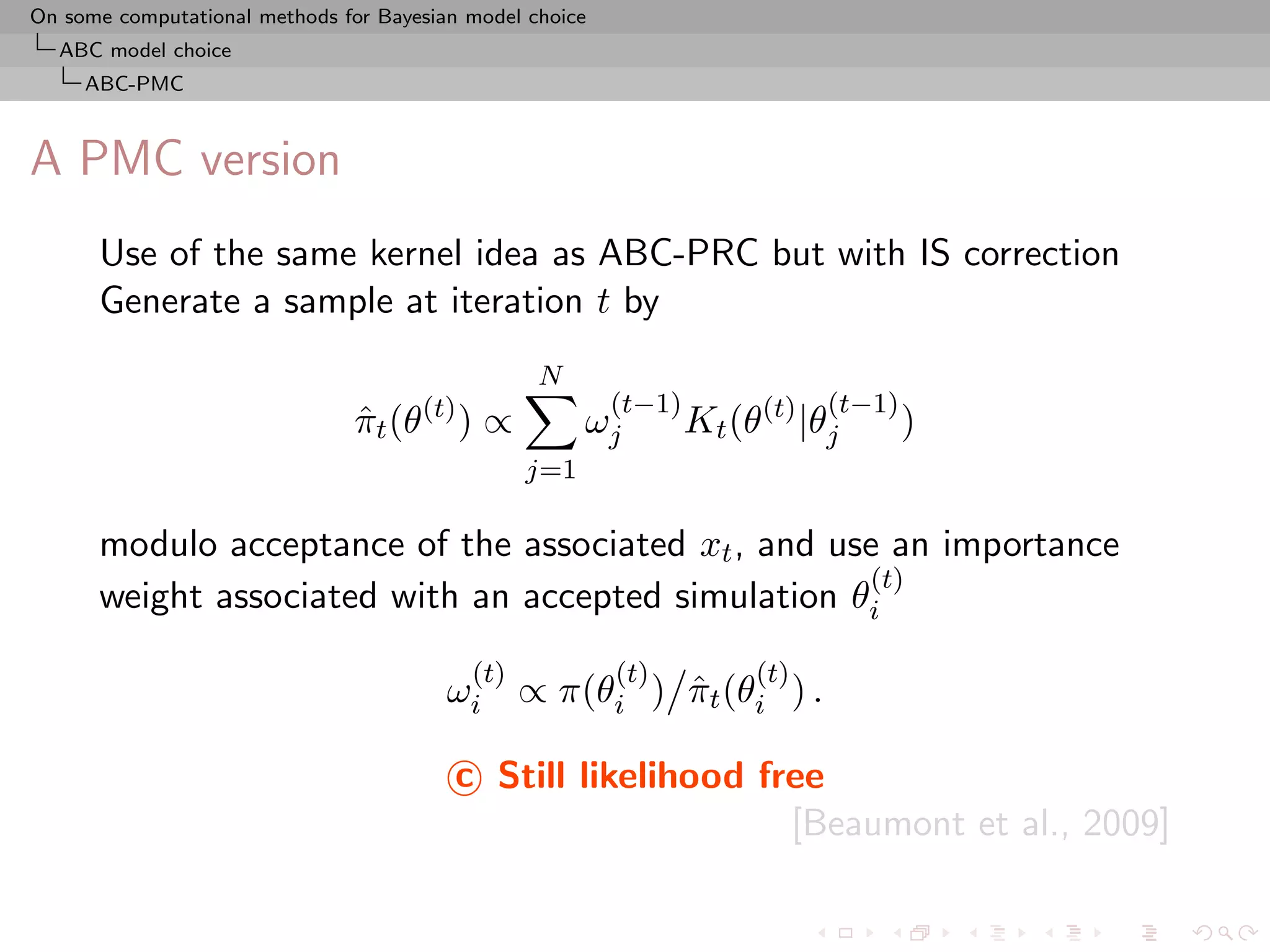 On some computational methods for Bayesian model choice
  ABC model choice
     ABC-PMC



A PMC version
      Use of the same kernel idea as ABC-PRC but with IS correction
      Generate a sample at iteration t by
                                                  N
                                                          (t−1)              (t−1)
                                πt (θ(t) ) ∝
                                ˆ                      ωj         Kt (θ(t) |θj       )
                                                 j=1

      modulo acceptance of the associated xt , and use an importance
                                                     (t)
      weight associated with an accepted simulation θi
                                           (t)            (t)          (t)
                                         ωi ∝ π(θi ) πt (θi ) .
                                                     ˆ

                                          c Still likelihood free
                                                               [Beaumont et al., 2009]
 