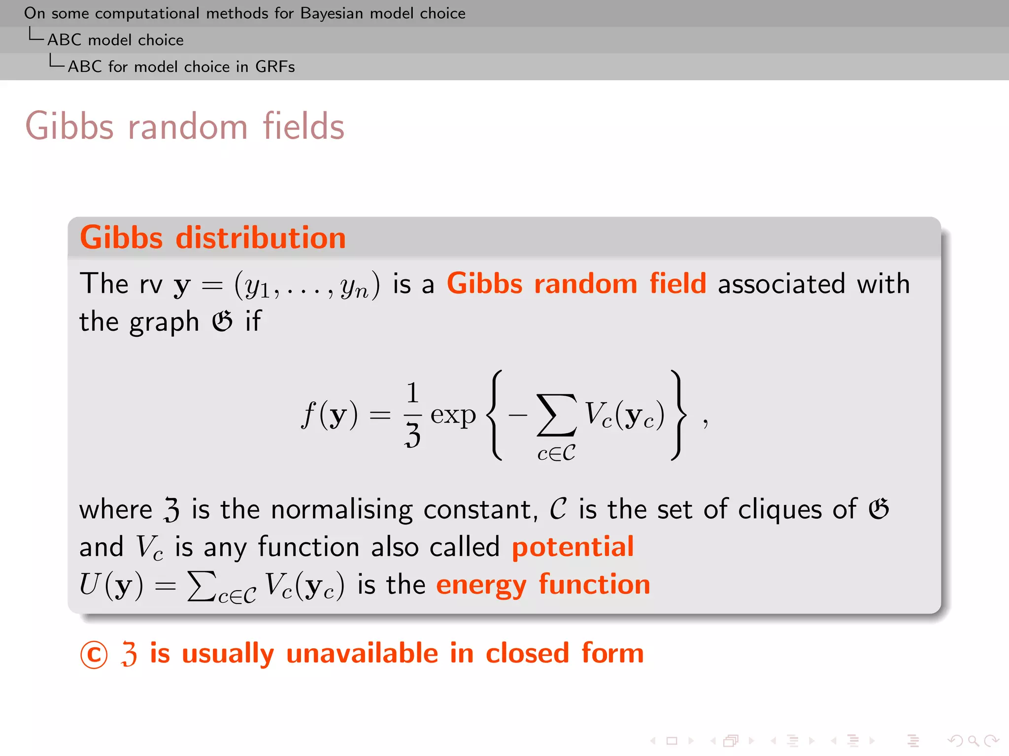 On some computational methods for Bayesian model choice
  ABC model choice
     ABC for model choice in GRFs



Gibbs random ﬁelds

      Gibbs distribution
      The rv y = (y1 , . . . , yn ) is a Gibbs random ﬁeld associated with
      the graph G if

                                               1
                                    f (y) =      exp −          Vc (yc )   ,
                                               Z
                                                          c∈C

      where Z is the normalising constant, C is the set of cliques of G
      and Vc is any function also called potential
      U (y) = c∈C Vc (yc ) is the energy function

       c Z is usually unavailable in closed form
 