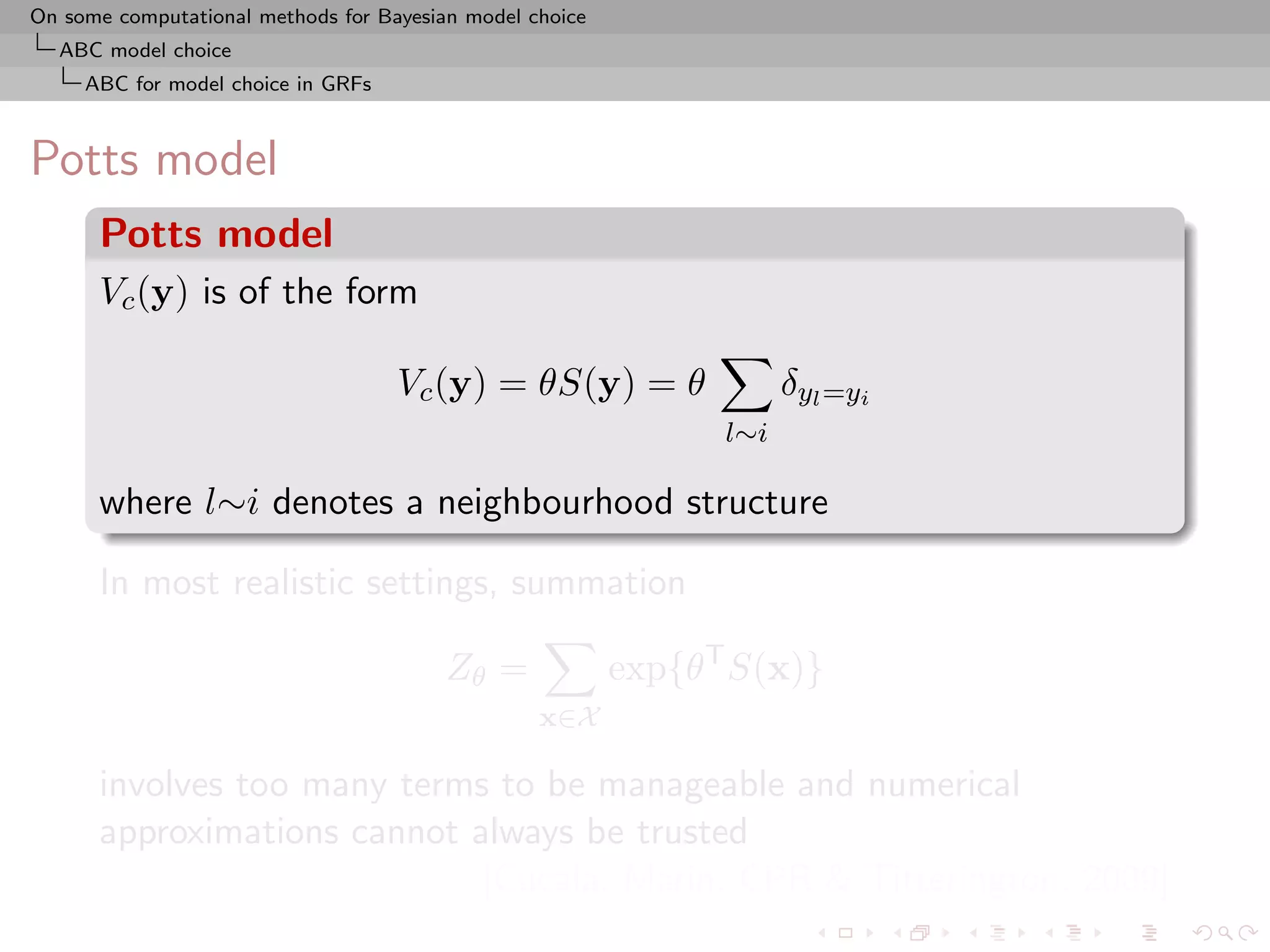 On some computational methods for Bayesian model choice
  ABC model choice
     ABC for model choice in GRFs



Potts model
      Potts model
      Vc (y) is of the form

                                    Vc (y) = θS(y) = θ                δyl =yi
                                                                l∼i

      where l∼i denotes a neighbourhood structure

      In most realistic settings, summation

                                         Zθ =             exp{θT S(x)}
                                                  x∈X

      involves too many terms to be manageable and numerical
      approximations cannot always be trusted
                             [Cucala, Marin, CPR & Titterington, 2009]
 