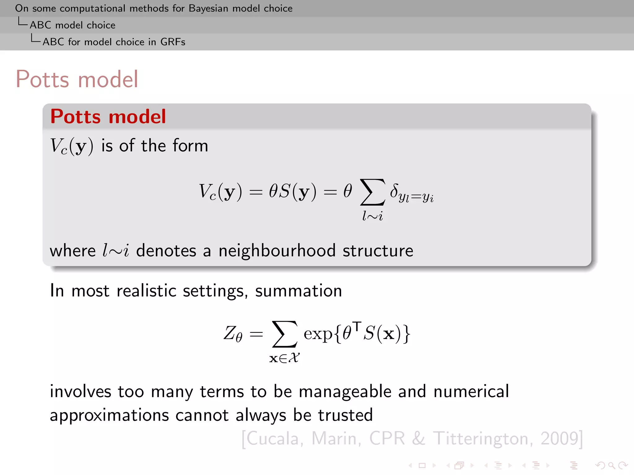 On some computational methods for Bayesian model choice
  ABC model choice
     ABC for model choice in GRFs



Potts model
      Potts model
      Vc (y) is of the form

                                    Vc (y) = θS(y) = θ                δyl =yi
                                                                l∼i

      where l∼i denotes a neighbourhood structure

      In most realistic settings, summation

                                         Zθ =             exp{θT S(x)}
                                                  x∈X

      involves too many terms to be manageable and numerical
      approximations cannot always be trusted
                             [Cucala, Marin, CPR & Titterington, 2009]
 
