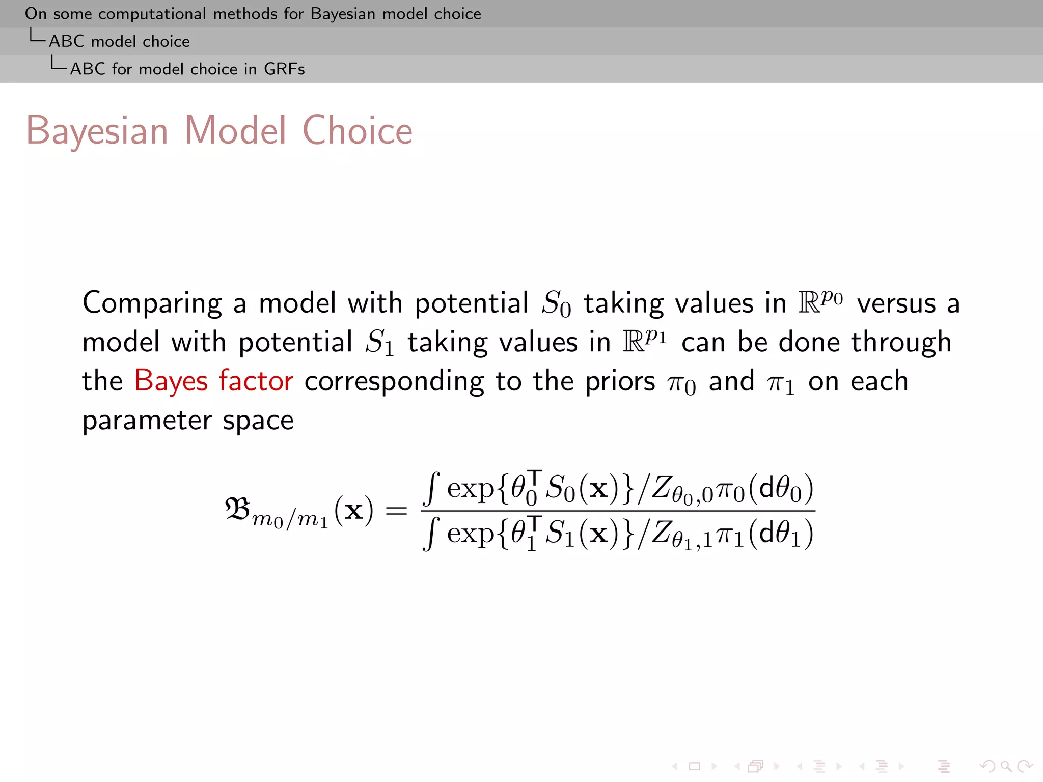 On some computational methods for Bayesian model choice
  ABC model choice
     ABC for model choice in GRFs



Bayesian Model Choice



      Comparing a model with potential S0 taking values in Rp0 versus a
      model with potential S1 taking values in Rp1 can be done through
      the Bayes factor corresponding to the priors π0 and π1 on each
      parameter space
                                                       T
                                                  exp{θ0 S0 (x)}/Zθ0 ,0 π0 (dθ0 )
                       Bm0 /m1 (x) =                   T
                                                  exp{θ1 S1 (x)}/Zθ1 ,1 π1 (dθ1 )
 