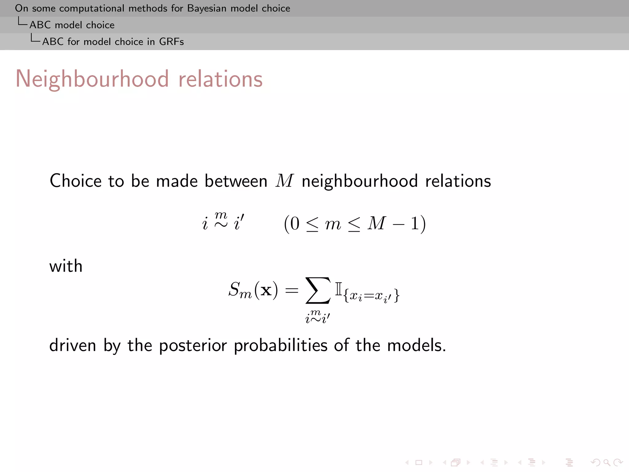 On some computational methods for Bayesian model choice
  ABC model choice
     ABC for model choice in GRFs



Neighbourhood relations



      Choice to be made between M neighbourhood relations
                                       m
                                     i∼i             (0 ≤ m ≤ M − 1)

      with
                                           Sm (x) =             I{xi =xi }
                                                          m
                                                          i∼i

      driven by the posterior probabilities of the models.
 