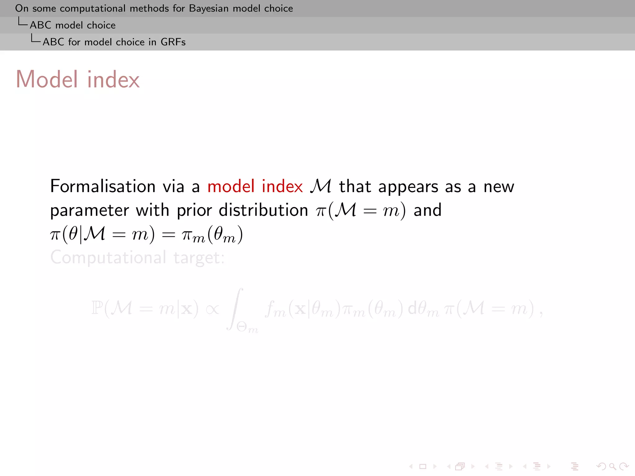 On some computational methods for Bayesian model choice
  ABC model choice
     ABC for model choice in GRFs



Model index



      Formalisation via a model index M that appears as a new
      parameter with prior distribution π(M = m) and
      π(θ|M = m) = πm (θm )
      Computational target:

               P(M = m|x) ∝                      fm (x|θm )πm (θm ) dθm π(M = m) ,
                                           Θm
 