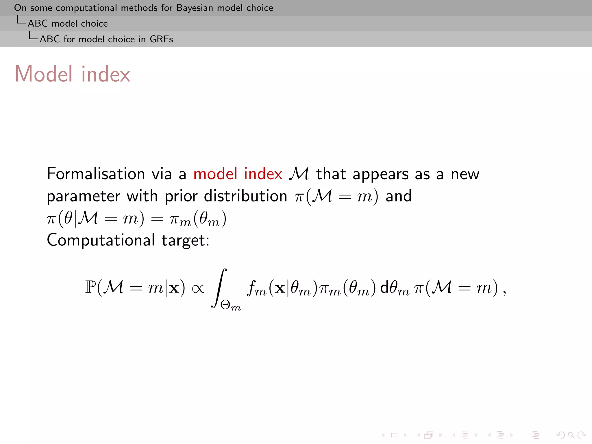 On some computational methods for Bayesian model choice
  ABC model choice
     ABC for model choice in GRFs



Model index



      Formalisation via a model index M that appears as a new
      parameter with prior distribution π(M = m) and
      π(θ|M = m) = πm (θm )
      Computational target:

               P(M = m|x) ∝                      fm (x|θm )πm (θm ) dθm π(M = m) ,
                                           Θm
 