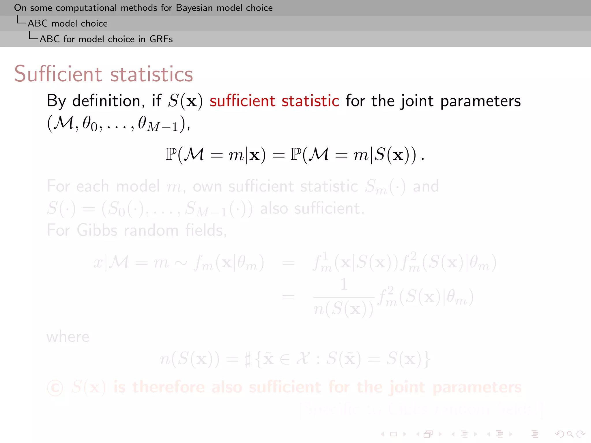 On some computational methods for Bayesian model choice
  ABC model choice
     ABC for model choice in GRFs



Suﬃcient statistics
      By deﬁnition, if S(x) suﬃcient statistic for the joint parameters
      (M, θ0 , . . . , θM −1 ),
                                P(M = m|x) = P(M = m|S(x)) .
      For each model m, own suﬃcient statistic Sm (·) and
      S(·) = (S0 (·), . . . , SM −1 (·)) also suﬃcient.
      For Gibbs random ﬁelds,
                                        1           2
                x|M = m ∼ fm (x|θm ) = fm (x|S(x))fm (S(x)|θm )
                                           1
                                     =         f 2 (S(x)|θm )
                                       n(S(x)) m
      where
                              n(S(x)) = {˜ ∈ X : S(˜ ) = S(x)}
                                         x         x
       c S(x) is therefore also suﬃcient for the joint parameters
                                     [Speciﬁc to Gibbs random ﬁelds!]
 