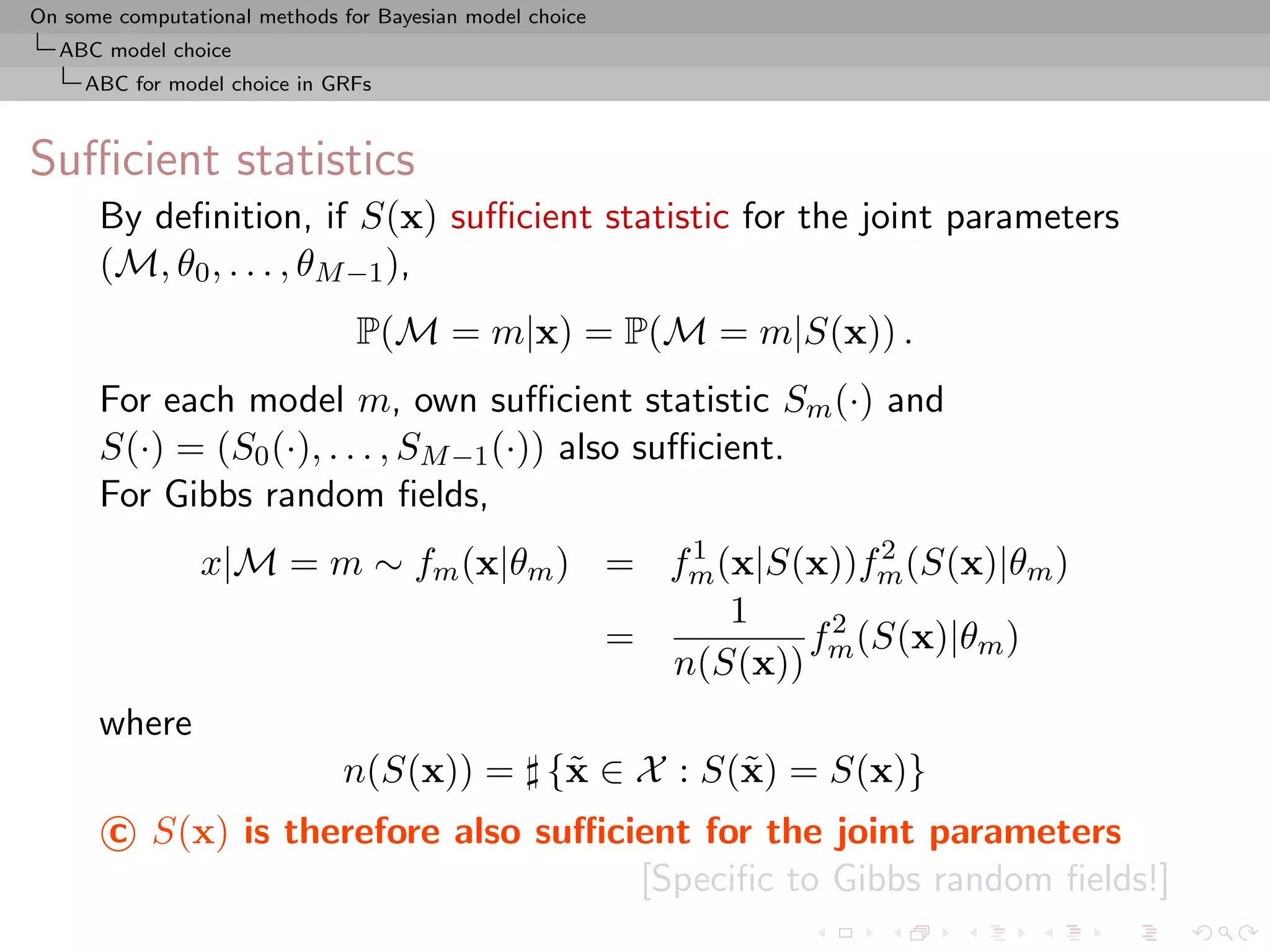 On some computational methods for Bayesian model choice
  ABC model choice
     ABC for model choice in GRFs



Suﬃcient statistics
      By deﬁnition, if S(x) suﬃcient statistic for the joint parameters
      (M, θ0 , . . . , θM −1 ),
                                P(M = m|x) = P(M = m|S(x)) .
      For each model m, own suﬃcient statistic Sm (·) and
      S(·) = (S0 (·), . . . , SM −1 (·)) also suﬃcient.
      For Gibbs random ﬁelds,
                                        1           2
                x|M = m ∼ fm (x|θm ) = fm (x|S(x))fm (S(x)|θm )
                                           1
                                     =         f 2 (S(x)|θm )
                                       n(S(x)) m
      where
                              n(S(x)) = {˜ ∈ X : S(˜ ) = S(x)}
                                         x         x
       c S(x) is therefore also suﬃcient for the joint parameters
                                     [Speciﬁc to Gibbs random ﬁelds!]
 