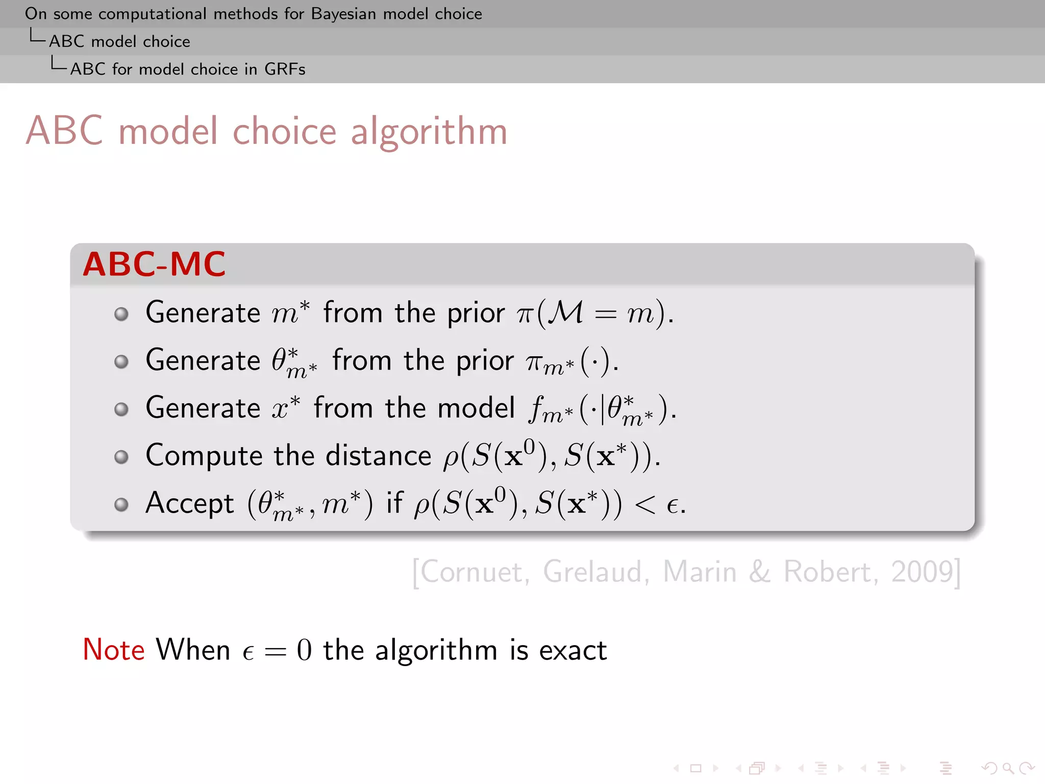 On some computational methods for Bayesian model choice
  ABC model choice
     ABC for model choice in GRFs



ABC model choice algorithm


      ABC-MC
              Generate m∗ from the prior π(M = m).
                        ∗
              Generate θm∗ from the prior πm∗ (·).
              Generate x∗ from the model fm∗ (·|θm∗ ).
                                                 ∗

              Compute the distance ρ(S(x0 ), S(x∗ )).
              Accept (θm∗ , m∗ ) if ρ(S(x0 ), S(x∗ )) < .
                       ∗


                                              [Cornuet, Grelaud, Marin & Robert, 2009]

      Note When             = 0 the algorithm is exact
 