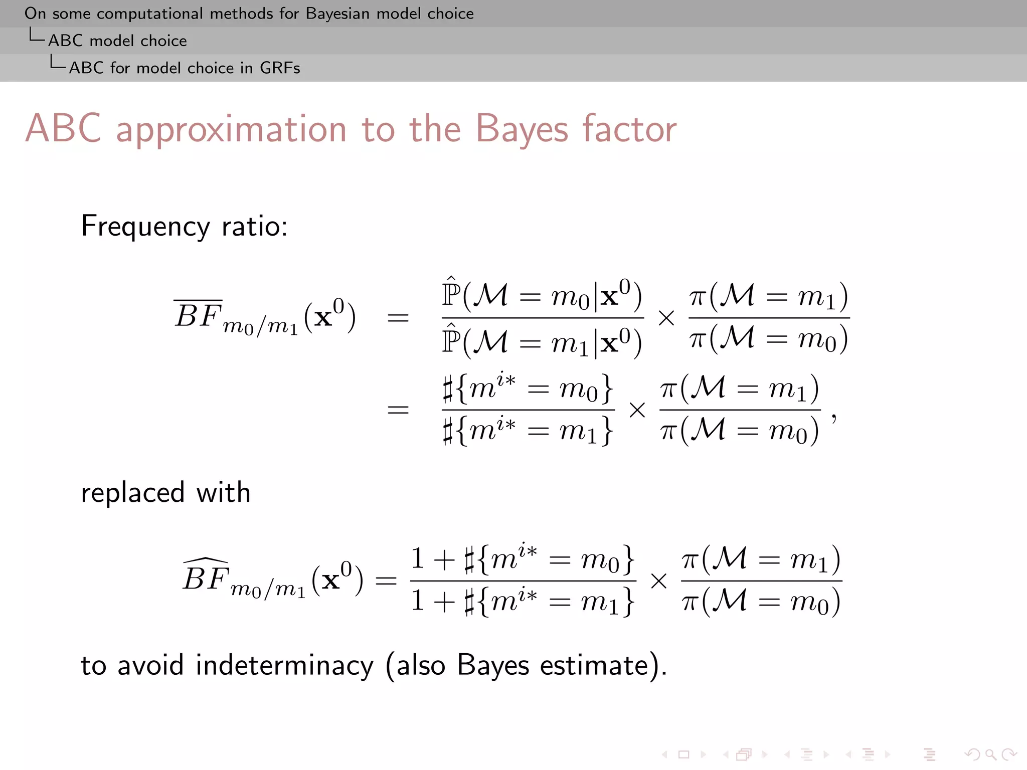 On some computational methods for Bayesian model choice
  ABC model choice
     ABC for model choice in GRFs



ABC approximation to the Bayes factor

      Frequency ratio:
                                                   ˆ
                                                   P(M = m0 |x0 ) π(M = m1 )
                  BF m0 /m1 (x0 ) =                              ×
                                                   ˆ
                                                   P(M = m1 |x0 ) π(M = m0 )
                                                    {mi∗ = m0 } π(M = m1 )
                                            =                  ×           ,
                                                    {mi∗ = m1 } π(M = m0 )

      replaced with

                                               1 + {mi∗ = m0 } π(M = m1 )
                   BF m0 /m1 (x0 ) =                          ×
                                               1 + {mi∗ = m1 } π(M = m0 )

      to avoid indeterminacy (also Bayes estimate).
 