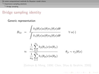 On some computational methods for Bayesian model choice
  Importance sampling solutions
     Bridge sampling



Bridge sampling identity

      Generic representation

                                       π2 (θ|x)α(θ)π1 (θ|x)dθ
                                       ˜
                  B12 =                                              ∀ α(·)
                                       π1 (θ|x)α(θ)π2 (θ|x)dθ
                                       ˜

                                        n1
                                  1
                                              π2 (θ1i |x)α(θ1i )
                                              ˜
                                  n1
                                        i=1
                           ≈             n2                        θji ∼ πj (θ|x)
                                  1
                                              π1 (θ2i |x)α(θ2i )
                                              ˜
                                  n2
                                        i=1

                           [Gelman & Meng, 1998; Chen, Shao & Ibrahim, 2000]
 