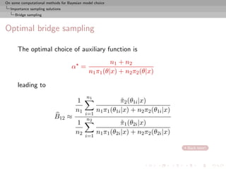 On some computational methods for Bayesian model choice
  Importance sampling solutions
     Bridge sampling



Optimal bridge sampling

      The optimal choice of auxiliary function is
                                                       n1 + n2
                                    α =
                                              n1 π1 (θ|x) + n2 π2 (θ|x)

      leading to
                                             n1
                                       1                    π2 (θ1i |x)
                                                             ˜
                                       n1         n1 π1 (θ1i |x) + n2 π2 (θ1i |x)
                                            i=1
                           B12 ≈             n2
                                       1                    π1 (θ2i |x)
                                                             ˜
                                       n2         n1 π1 (θ2i |x) + n2 π2 (θ2i |x)
                                            i=1

                                                                                    Back later!
 