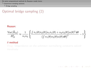 On some computational methods for Bayesian model choice
  Importance sampling solutions
     Bridge sampling



Optimal bridge sampling (2)



      Reason:

       Var(B12 )    1                      π1 (θ)π2 (θ)[n1 π1 (θ) + n2 π2 (θ)]α(θ)2 dθ
           2     ≈                                                              2        −1
         B12       n1 n2                                  π1 (θ)π2 (θ)α(θ) dθ

      δ method
      Drag: Dependence on the unknown normalising constants solved
      iteratively
 