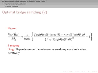 On some computational methods for Bayesian model choice
  Importance sampling solutions
     Bridge sampling



Optimal bridge sampling (2)



      Reason:

       Var(B12 )    1                      π1 (θ)π2 (θ)[n1 π1 (θ) + n2 π2 (θ)]α(θ)2 dθ
           2     ≈                                                              2        −1
         B12       n1 n2                                  π1 (θ)π2 (θ)α(θ) dθ

      δ method
      Drag: Dependence on the unknown normalising constants solved
      iteratively
 