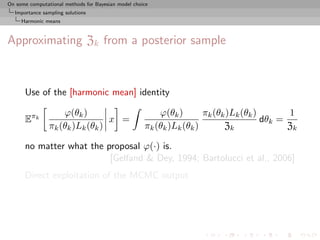 On some computational methods for Bayesian model choice
  Importance sampling solutions
     Harmonic means



Approximating Zk from a posterior sample



      Use of the [harmonic mean] identity

                    ϕ(θk )                               ϕ(θk )       πk (θk )Lk (θk )       1
      Eπk                        x =                                                   dθk =
                πk (θk )Lk (θk )                     πk (θk )Lk (θk )       Zk               Zk

      no matter what the proposal ϕ(·) is.
                          [Gelfand & Dey, 1994; Bartolucci et al., 2006]
      Direct exploitation of the MCMC output
 