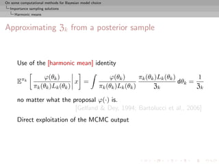 On some computational methods for Bayesian model choice
  Importance sampling solutions
     Harmonic means



Approximating Zk from a posterior sample



      Use of the [harmonic mean] identity

                    ϕ(θk )                               ϕ(θk )       πk (θk )Lk (θk )       1
      Eπk                        x =                                                   dθk =
                πk (θk )Lk (θk )                     πk (θk )Lk (θk )       Zk               Zk

      no matter what the proposal ϕ(·) is.
                          [Gelfand & Dey, 1994; Bartolucci et al., 2006]
      Direct exploitation of the MCMC output
 