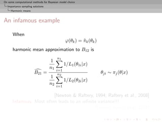 On some computational methods for Bayesian model choice
  Importance sampling solutions
     Harmonic means



An infamous example

      When
                                               ϕ(θk ) = πk (θk )
                                                        ˜
      harmonic mean approximation to B12 is
                                         n1
                                   1
                                              1/L1 (θ1i |x)
                                   n1
                                        i=1
                       B21 =             n2                        θji ∼ πj (θ|x)
                                   1
                                              1/L2 (θ2i |x)
                                   n2
                                        i=1

                         [Newton & Raftery, 1994; Raftery et al., 2008]
      Infamous: Most often leads to an inﬁnite variance!!!
                                             [Radford Neal’s blog, 2008]
 