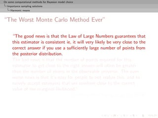 On some computational methods for Bayesian model choice
  Importance sampling solutions
     Harmonic means



“The Worst Monte Carlo Method Ever”

      “The good news is that the Law of Large Numbers guarantees that
      this estimator is consistent ie, it will very likely be very close to the
      correct answer if you use a suﬃciently large number of points from
      the posterior distribution.
      The bad news is that the number of points required for this
      estimator to get close to the right answer will often be greater
      than the number of atoms in the observable universe. The even
      worse news is that it’s easy for people to not realize this, and to
      naively accept estimates that are nowhere close to the correct
      value of the marginal likelihood.”
                                       [Radford Neal’s blog, Aug. 23, 2008]
 