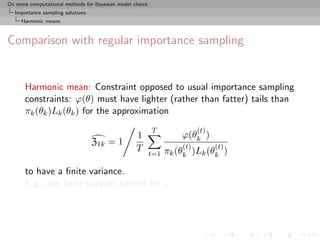 On some computational methods for Bayesian model choice
  Importance sampling solutions
     Harmonic means



Comparison with regular importance sampling


      Harmonic mean: Constraint opposed to usual importance sampling
      constraints: ϕ(θ) must have lighter (rather than fatter) tails than
      πk (θk )Lk (θk ) for the approximation
                                                          T               (t)
                                                  1                 ϕ(θk )
                                  Z1k = 1                           (t)         (t)
                                                  T             πk (θk )Lk (θk )
                                                          t=1

      to have a ﬁnite variance.
      E.g., use ﬁnite support kernels for ϕ
 