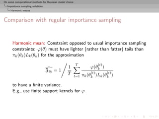 On some computational methods for Bayesian model choice
  Importance sampling solutions
     Harmonic means



Comparison with regular importance sampling


      Harmonic mean: Constraint opposed to usual importance sampling
      constraints: ϕ(θ) must have lighter (rather than fatter) tails than
      πk (θk )Lk (θk ) for the approximation
                                                          T               (t)
                                                  1                 ϕ(θk )
                                  Z1k = 1                           (t)         (t)
                                                  T             πk (θk )Lk (θk )
                                                          t=1

      to have a ﬁnite variance.
      E.g., use ﬁnite support kernels for ϕ
 